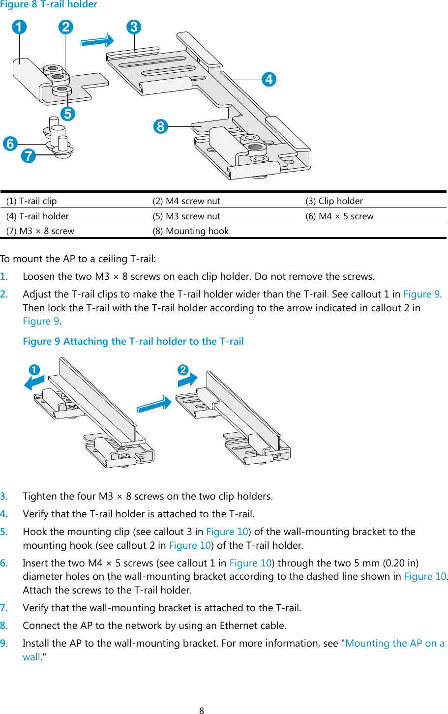 8 Figure 8 T-rail holder  (1) T-rail clip (2) M4 screw nut (3) Clip holder (4) T-rail holder (5) M3 screw nut (6) M4 ×  5 screw (7) M3 ×  8 screw (8) Mounting hook   To mount the AP to a ceiling T-rail: 1. Loosen the two M3 ×  8 screws on each clip holder. Do not remove the screws. 2. Adjust the T-rail clips to make the T-rail holder wider than the T-rail. See callout 1 in Figure 9. Then lock the T-rail with the T-rail holder according to the arrow indicated in callout 2 in Figure 9. Figure 9 Attaching the T-rail holder to the T-rail   3. Tighten the four M3 ×  8 screws on the two clip holders. 4. Verify that the T-rail holder is attached to the T-rail. 5. Hook the mounting clip (see callout 3 in Figure 10) of the wall-mounting bracket to the mounting hook (see callout 2 in Figure 10) of the T-rail holder. 6. Insert the two M4 ×  5 screws (see callout 1 in Figure 10) through the two 5 mm (0.20 in) diameter holes on the wall-mounting bracket according to the dashed line shown in Figure 10. Attach the screws to the T-rail holder.  7. Verify that the wall-mounting bracket is attached to the T-rail. 8. Connect the AP to the network by using an Ethernet cable. 9. Install the AP to the wall-mounting bracket. For more information, see &quot;Mounting the AP on a wall.&quot; 1 2 3456781 2