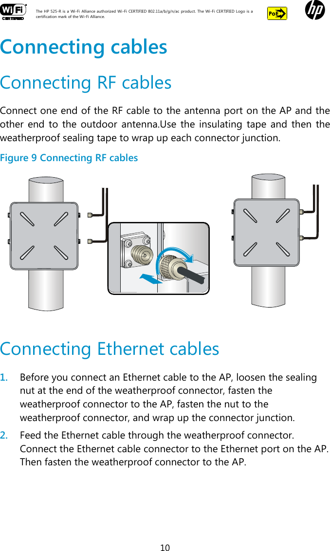  The HP 525-R is a Wi-Fi  Alliance authorized Wi-Fi  CERTIFIED 802.11a/b/g/n/ac  product.  The Wi-Fi CERTIFIED Logo is a certification mark of the Wi-Fi Alliance.    10 Connecting cables Connecting RF cables Connect one end of the RF cable to the antenna port on the AP and the other end to  the  outdoor  antenna.Use the  insulating tape  and  then  the weatherproof sealing tape to wrap up each connector junction. Figure 9 Connecting RF cables   Connecting Ethernet cables 1. Before you connect an Ethernet cable to the AP, loosen the sealing nut at the end of the weatherproof connector, fasten the weatherproof connector to the AP, fasten the nut to the weatherproof connector, and wrap up the connector junction. 2. Feed the Ethernet cable through the weatherproof connector. Connect the Ethernet cable connector to the Ethernet port on the AP. Then fasten the weatherproof connector to the AP. 