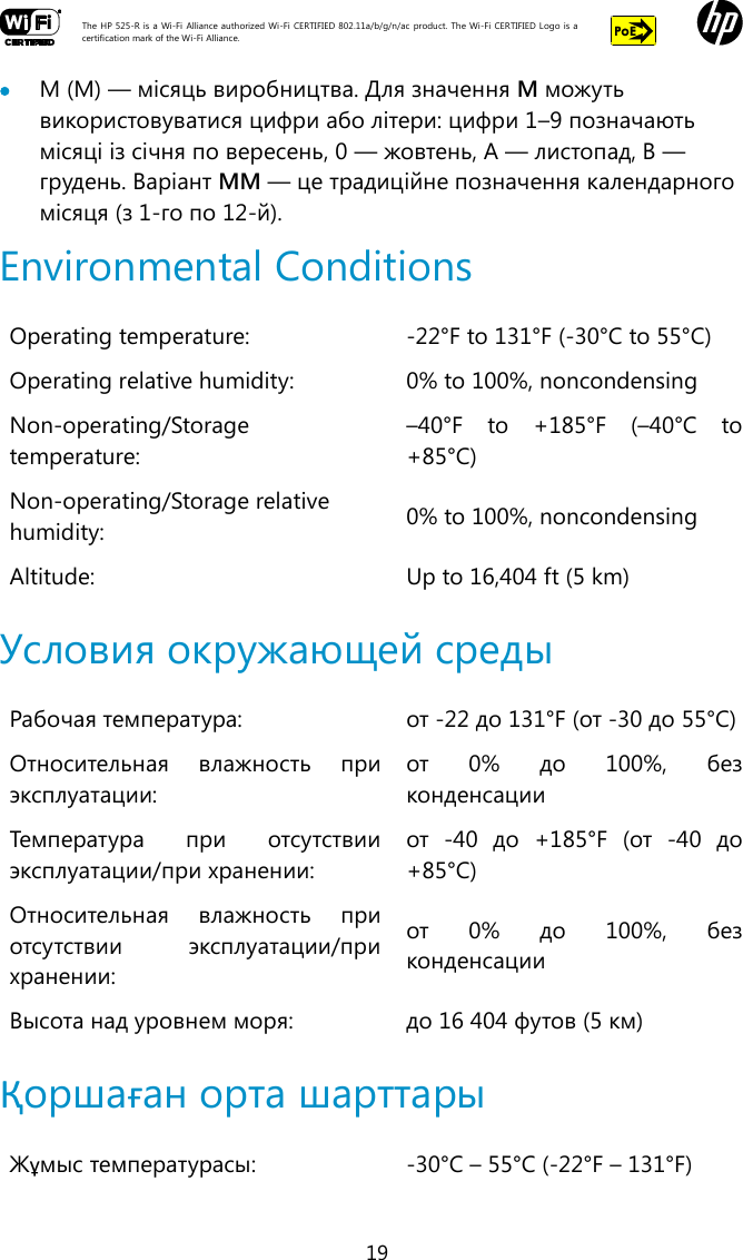  The HP 525-R is a Wi-Fi  Alliance authorized Wi-Fi  CERTIFIED 802.11a/b/g/n/ac  product.  The Wi-Fi CERTIFIED Logo is a certification mark of the Wi-Fi Alliance.    19  M (M) — місяць виробництва. Для значення M можуть використовуватися цифри або літери: цифри 1–9 позначають місяці із січня по вересень, 0 — жовтень, A — листопад, B — грудень. Варіант MM — це традиційне позначення календарного місяця (з 1-го по 12-й). Environmental Conditions Operating temperature: -22°F to 131°F (-30°C to 55°C) Operating relative humidity: 0% to 100%, noncondensing Non-operating/Storage temperature: –40°F  to  +185°F  (–40°C  to +85°C) Non-operating/Storage relative humidity: 0% to 100%, noncondensing Altitude: Up to 16,404 ft (5 km)  Условия окружающей среды Рабочая температура: от -22 до 131°F (от -30 до 55°C) Относительная  влажность  при эксплуатации: от  0%  до  100%,  без конденсации Температура  при  отсутствии эксплуатации/при хранении: от  -40  до  +185°F  (от  -40  до +85°C) Относительная  влажность  при отсутствии  эксплуатации/при хранении: от  0%  до  100%,  без конденсации Высота над уровнем моря: до 16 404 футов (5 км)  Қоршаған орта шарттары Жұмыс температурасы: -30°C – 55°C (-22°F – 131°F) 