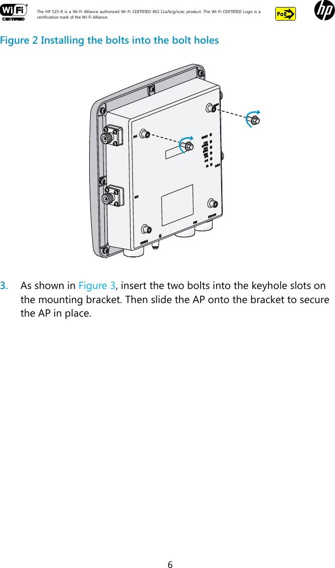  The HP 525-R is a Wi-Fi  Alliance authorized Wi-Fi  CERTIFIED 802.11a/b/g/n/ac  product.  The Wi-Fi CERTIFIED Logo is a certification mark of the Wi-Fi Alliance.    6 Figure 2 Installing the bolts into the bolt holes   3. As shown in Figure 3, insert the two bolts into the keyhole slots on the mounting bracket. Then slide the AP onto the bracket to secure the AP in place. 