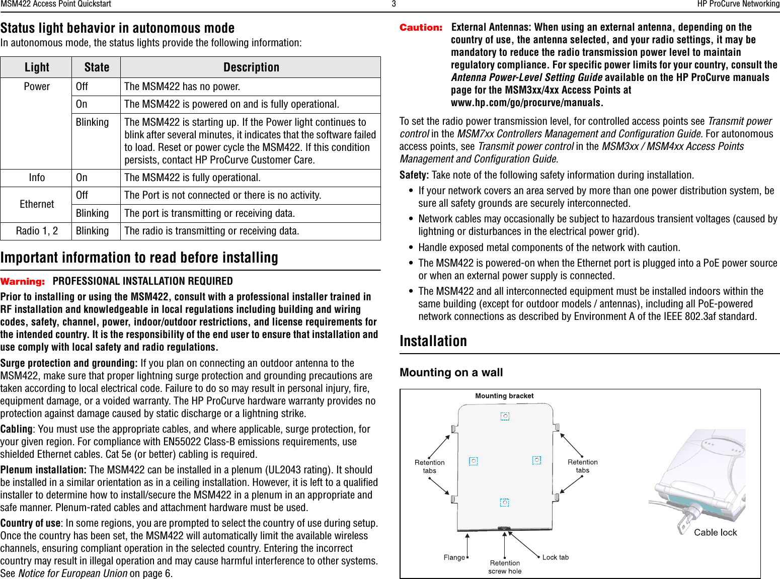 MSM422 Access Point Quickstart  3HP ProCurve NetworkingStatus light behavior in autonomous modeIn autonomous mode, the status lights provide the following information:Important information to read before installingWarning: PROFESSIONAL INSTALLATION REQUIREDPrior to installing or using the MSM422, consult with a professional installer trained in RF installation and knowledgeable in local regulations including building and wiring codes, safety, channel, power, indoor/outdoor restrictions, and license requirements for the intended country. It is the responsibility of the end user to ensure that installation and use comply with local safety and radio regulations.Surge protection and grounding: If you plan on connecting an outdoor antenna to the MSM422, make sure that proper lightning surge protection and grounding precautions are taken according to local electrical code. Failure to do so may result in personal injury, fire, equipment damage, or a voided warranty. The HP ProCurve hardware warranty provides no protection against damage caused by static discharge or a lightning strike.Cabling: You must use the appropriate cables, and where applicable, surge protection, for your given region. For compliance with EN55022 Class-B emissions requirements, use shielded Ethernet cables. Cat 5e (or better) cabling is required.Plenum installation: The MSM422 can be installed in a plenum (UL2043 rating). It should be installed in a similar orientation as in a ceiling installation. However, it is left to a qualified installer to determine how to install/secure the MSM422 in a plenum in an appropriate and safe manner. Plenum-rated cables and attachment hardware must be used.Country of use: In some regions, you are prompted to select the country of use during setup. Once the country has been set, the MSM422 will automatically limit the available wireless channels, ensuring compliant operation in the selected country. Entering the incorrect country may result in illegal operation and may cause harmful interference to other systems. See Notice for European Union on page 6.Caution: External Antennas: When using an external antenna, depending on the country of use, the antenna selected, and your radio settings, it may be mandatory to reduce the radio transmission power level to maintain regulatory compliance. For specific power limits for your country, consult the Antenna Power-Level Setting Guide available on the HP ProCurve manuals page for the MSM3xx/4xx Access Points at www.hp.com/go/procurve/manuals.To set the radio power transmission level, for controlled access points see Transmit power control in the MSM7xx Controllers Management and Configuration Guide. For autonomous access points, see Transmit power control in the MSM3xx / MSM4xx Access Points Management and Configuration Guide.Safety: Take note of the following safety information during installation.•If your network covers an area served by more than one power distribution system, be sure all safety grounds are securely interconnected. •Network cables may occasionally be subject to hazardous transient voltages (caused by lightning or disturbances in the electrical power grid).•Handle exposed metal components of the network with caution.•The MSM422 is powered-on when the Ethernet port is plugged into a PoE power source or when an external power supply is connected.•The MSM422 and all interconnected equipment must be installed indoors within the same building (except for outdoor models / antennas), including all PoE-powered network connections as described by Environment A of the IEEE 802.3af standard.InstallationMounting on a wallLight State DescriptionPower Off The MSM422 has no power. On The MSM422 is powered on and is fully operational.Blinking The MSM422 is starting up. If the Power light continues to blink after several minutes, it indicates that the software failed to load. Reset or power cycle the MSM422. If this condition persists, contact HP ProCurve Customer Care.Info On The MSM422 is fully operational.Ethernet Off The Port is not connected or there is no activity.Blinking The port is transmitting or receiving data. Radio 1, 2 Blinking The radio is transmitting or receiving data.