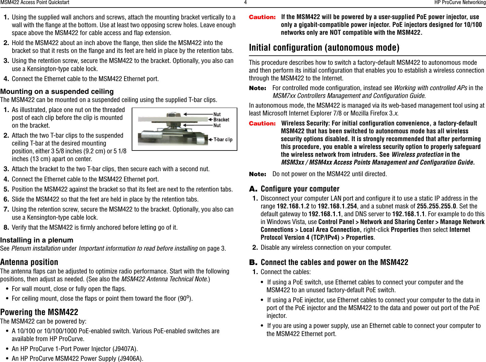 MSM422 Access Point Quickstart  4HP ProCurve Networking1. Using the supplied wall anchors and screws, attach the mounting bracket vertically to a wall with the flange at the bottom. Use at least two opposing screw holes. Leave enough space above the MSM422 for cable access and flap extension.2. Hold the MSM422 about an inch above the flange, then slide the MSM422 into the bracket so that it rests on the flange and its feet are held in place by the retention tabs. 3. Using the retention screw, secure the MSM422 to the bracket. Optionally, you also can use a Kensington-type cable lock.4. Connect the Ethernet cable to the MSM422 Ethernet port. Mounting on a suspended ceilingThe MSM422 can be mounted on a suspended ceiling using the supplied T-bar clips. 1. As illustrated, place one nut on the threaded post of each clip before the clip is mounted on the bracket.2. Attach the two T-bar clips to the suspended ceiling T-bar at the desired mounting position, either 3 5/8 inches (9.2 cm) or 5 1/8 inches (13 cm) apart on center.3. Attach the bracket to the two T-bar clips, then secure each with a second nut.4. Connect the Ethernet cable to the MSM422 Ethernet port. 5. Position the MSM422 against the bracket so that its feet are next to the retention tabs. 6. Slide the MSM422 so that the feet are held in place by the retention tabs.7. Using the retention screw, secure the MSM422 to the bracket. Optionally, you also can use a Kensington-type cable lock.8. Verify that the MSM422 is firmly anchored before letting go of it.Installing in a plenumSee Plenum installation under Important information to read before installing on page 3.Antenna positionThe antenna flaps can be adjusted to optimize radio performance. Start with the following positions, then adjust as needed. (See also the MSM422 Antenna Technical Note.)•For wall mount, close or fully open the flaps.•For ceiling mount, close the flaps or point them toward the floor (90o).Powering the MSM422The MSM422 can be powered by:•A 10/100 or 10/100/1000 PoE-enabled switch. Various PoE-enabled switches are available from HP ProCurve.•An HP ProCurve 1-Port Power Injector (J9407A). •An HP ProCurve MSM422 Power Supply (J9406A).Caution: If the MSM422 will be powered by a user-supplied PoE power injector, use only a gigabit-compatible power injector. PoE injectors designed for 10/100 networks only are NOT compatible with the MSM422.Initial configuration (autonomous mode)This procedure describes how to switch a factory-default MSM422 to autonomous mode and then perform its initial configuration that enables you to establish a wireless connection through the MSM422 to the Internet. Note: For controlled mode configuration, instead see Working with controlled APs in the MSM7xx Controllers Management and Configuration Guide.In autonomous mode, the MSM422 is managed via its web-based management tool using at least Microsoft Internet Explorer 7/8 or Mozilla Firefox 3.x.Caution: Wireless Security: For initial configuration convenience, a factory-default MSM422 that has been switched to autonomous mode has all wireless security options disabled. It is strongly recommended that after performing this procedure, you enable a wireless security option to properly safeguard the wireless network from intruders. See Wireless protection in the MSM3xx / MSM4xx Access Points Management and Configuration Guide.Note: Do not power on the MSM422 until directed.A. Configure your computer1. Disconnect your computer LAN port and configure it to use a static IP address in the range 192.168.1.2 to 192.168.1.254, and a subnet mask of 255.255.255.0. Set the default gateway to 192.168.1.1, and DNS server to 192.168.1.1. For example to do this in Windows Vista, use Control Panel &gt; Network and Sharing Center &gt; Manage Network Connections &gt; Local Area Connection, right-click Properties then select Internet Protocol Version 4 (TCP/IPv4) &gt; Properties.2. Disable any wireless connection on your computer.B. Connect the cables and power on the MSM4221. Connect the cables:•If using a PoE switch, use Ethernet cables to connect your computer and the MSM422 to an unused factory-default PoE switch.•If using a PoE injector, use Ethernet cables to connect your computer to the data in port of the PoE injector and the MSM422 to the data and power out port of the PoE injector.•If you are using a power supply, use an Ethernet cable to connect your computer to the MSM422 Ethernet port.