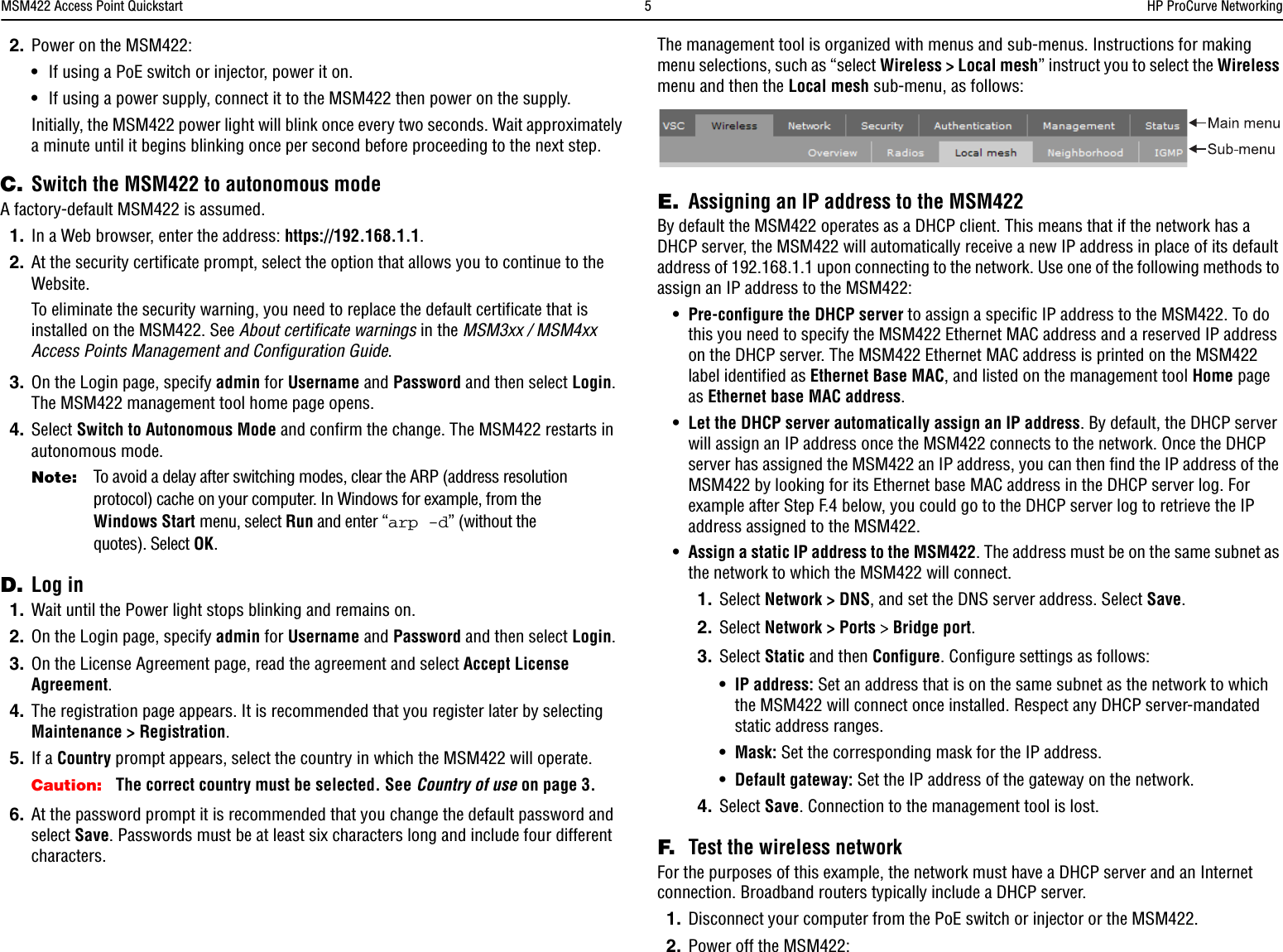 MSM422 Access Point Quickstart  5HP ProCurve Networking2. Power on the MSM422:•If using a PoE switch or injector, power it on. •If using a power supply, connect it to the MSM422 then power on the supply.Initially, the MSM422 power light will blink once every two seconds. Wait approximately a minute until it begins blinking once per second before proceeding to the next step.C. Switch the MSM422 to autonomous modeA factory-default MSM422 is assumed.1. In a Web browser, enter the address: https://192.168.1.1.2. At the security certificate prompt, select the option that allows you to continue to the Website.To eliminate the security warning, you need to replace the default certificate that is installed on the MSM422. See About certificate warnings in the MSM3xx / MSM4xx Access Points Management and Configuration Guide. 3. On the Login page, specify admin for Username and Password and then select Login. The MSM422 management tool home page opens. 4. Select Switch to Autonomous Mode and confirm the change. The MSM422 restarts in autonomous mode.Note: To avoid a delay after switching modes, clear the ARP (address resolution protocol) cache on your computer. In Windows for example, from the Windows Start menu, select Run and enter “arp -d” (without the quotes). Select OK.D. Log in1. Wait until the Power light stops blinking and remains on.2. On the Login page, specify admin for Username and Password and then select Login.3. On the License Agreement page, read the agreement and select Accept License Agreement.4. The registration page appears. It is recommended that you register later by selecting Maintenance &gt; Registration.5. If a Country prompt appears, select the country in which the MSM422 will operate.Caution: The correct country must be selected. See Country of use on page 3.6. At the password prompt it is recommended that you change the default password and select Save. Passwords must be at least six characters long and include four different characters.The management tool is organized with menus and sub-menus. Instructions for making menu selections, such as “select Wireless &gt; Local mesh” instruct you to select the Wireless menu and then the Local mesh sub-menu, as follows:E. Assigning an IP address to the MSM422By default the MSM422 operates as a DHCP client. This means that if the network has a DHCP server, the MSM422 will automatically receive a new IP address in place of its default address of 192.168.1.1 upon connecting to the network. Use one of the following methods to assign an IP address to the MSM422:•Pre-configure the DHCP server to assign a specific IP address to the MSM422. To do this you need to specify the MSM422 Ethernet MAC address and a reserved IP address on the DHCP server. The MSM422 Ethernet MAC address is printed on the MSM422 label identified as Ethernet Base MAC, and listed on the management tool Home page as Ethernet base MAC address.•Let the DHCP server automatically assign an IP address. By default, the DHCP server will assign an IP address once the MSM422 connects to the network. Once the DHCP server has assigned the MSM422 an IP address, you can then find the IP address of the MSM422 by looking for its Ethernet base MAC address in the DHCP server log. For example after Step F.4 below, you could go to the DHCP server log to retrieve the IP address assigned to the MSM422.•Assign a static IP address to the MSM422. The address must be on the same subnet as the network to which the MSM422 will connect. 1. Select Network &gt; DNS, and set the DNS server address. Select Save.2. Select Network &gt; Ports &gt; Bridge port.3. Select Static and then Configure. Configure settings as follows:•IP address: Set an address that is on the same subnet as the network to which the MSM422 will connect once installed. Respect any DHCP server-mandated static address ranges. •Mask: Set the corresponding mask for the IP address.•Default gateway: Set the IP address of the gateway on the network.4. Select Save. Connection to the management tool is lost. F. Test the wireless networkFor the purposes of this example, the network must have a DHCP server and an Internet connection. Broadband routers typically include a DHCP server. 1. Disconnect your computer from the PoE switch or injector or the MSM422. 2. Power off the MSM422: