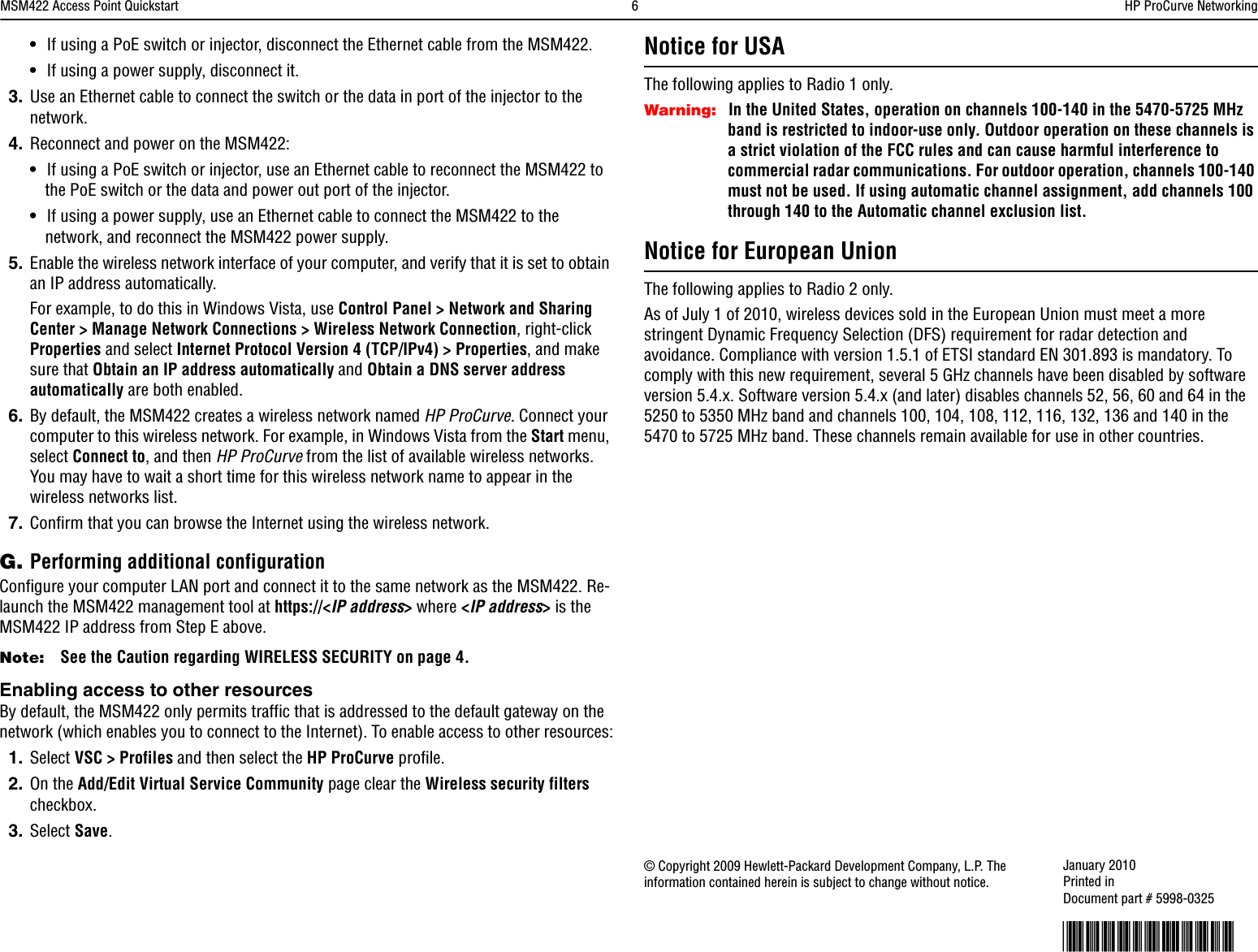 MSM422 Access Point Quickstart  6HP ProCurve Networking•If using a PoE switch or injector, disconnect the Ethernet cable from the MSM422. •If using a power supply, disconnect it.3. Use an Ethernet cable to connect the switch or the data in port of the injector to the network. 4. Reconnect and power on the MSM422:•If using a PoE switch or injector, use an Ethernet cable to reconnect the MSM422 to the PoE switch or the data and power out port of the injector. •If using a power supply, use an Ethernet cable to connect the MSM422 to the network, and reconnect the MSM422 power supply.5. Enable the wireless network interface of your computer, and verify that it is set to obtain an IP address automatically.For example, to do this in Windows Vista, use Control Panel &gt; Network and Sharing Center &gt; Manage Network Connections &gt; Wireless Network Connection, right-click Properties and select Internet Protocol Version 4 (TCP/IPv4) &gt; Properties, and make sure that Obtain an IP address automatically and Obtain a DNS server address automatically are both enabled.6. By default, the MSM422 creates a wireless network named HP ProCurve. Connect your computer to this wireless network. For example, in Windows Vista from the Start menu, select Connect to, and then HP ProCurve from the list of available wireless networks. You may have to wait a short time for this wireless network name to appear in the wireless networks list. 7. Confirm that you can browse the Internet using the wireless network. G. Performing additional configurationConfigure your computer LAN port and connect it to the same network as the MSM422. Re-launch the MSM422 management tool at https://&lt;IP address&gt; where &lt;IP address&gt; is the MSM422 IP address from Step E above. Note: See the Caution regarding WIRELESS SECURITY on page 4.Enabling access to other resourcesBy default, the MSM422 only permits traffic that is addressed to the default gateway on the network (which enables you to connect to the Internet). To enable access to other resources:1. Select VSC &gt; Profiles and then select the HP ProCurve profile. 2. On the Add/Edit Virtual Service Community page clear the Wireless security filters checkbox.3. Select Save.Notice for USAThe following applies to Radio 1 only.Warning: In the United States, operation on channels 100-140 in the 5470-5725 MHz band is restricted to indoor-use only. Outdoor operation on these channels is a strict violation of the FCC rules and can cause harmful interference to commercial radar communications. For outdoor operation, channels 100-140 must not be used. If using automatic channel assignment, add channels 100 through 140 to the Automatic channel exclusion list.Notice for European UnionThe following applies to Radio 2 only.As of July 1 of 2010, wireless devices sold in the European Union must meet a more stringent Dynamic Frequency Selection (DFS) requirement for radar detection and avoidance. Compliance with version 1.5.1 of ETSI standard EN 301.893 is mandatory. To comply with this new requirement, several 5 GHz channels have been disabled by software version 5.4.x. Software version 5.4.x (and later) disables channels 52, 56, 60 and 64 in the 5250 to 5350 MHz band and channels 100, 104, 108, 112, 116, 132, 136 and 140 in the 5470 to 5725 MHz band. These channels remain available for use in other countries.© Copyright 2009 Hewlett-Packard Development Company, L.P. The information contained herein is subject to change without notice. January 2010Printed in Document part # 5998-0325*5998-0325*