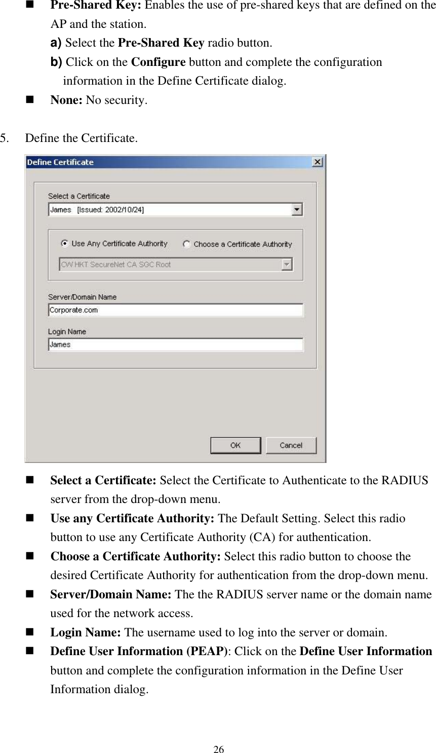  26 Pre-Shared Key: Enables the use of pre-shared keys that are defined on the AP and the station. a) Select the Pre-Shared Key radio button. b) Click on the Configure button and complete the configuration information in the Define Certificate dialog.  None: No security.  5.    Define the Certificate.        Select a Certificate: Select the Certificate to Authenticate to the RADIUS server from the drop-down menu.  Use any Certificate Authority: The Default Setting. Select this radio button to use any Certificate Authority (CA) for authentication.  Choose a Certificate Authority: Select this radio button to choose the desired Certificate Authority for authentication from the drop-down menu.  Server/Domain Name: The the RADIUS server name or the domain name used for the network access.  Login Name: The username used to log into the server or domain.  Define User Information (PEAP): Click on the Define User Information button and complete the configuration information in the Define User Information dialog.  