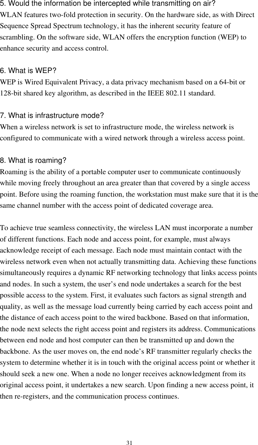 315. Would the information be intercepted while transmitting on air? WLAN features two-fold protection in security. On the hardware side, as with Direct Sequence Spread Spectrum technology, it has the inherent security feature of scrambling. On the software side, WLAN offers the encryption function (WEP) to enhance security and access control.  6. What is WEP? WEP is Wired Equivalent Privacy, a data privacy mechanism based on a 64-bit or 128-bit shared key algorithm, as described in the IEEE 802.11 standard.    7. What is infrastructure mode? When a wireless network is set to infrastructure mode, the wireless network is configured to communicate with a wired network through a wireless access point.  8. What is roaming? Roaming is the ability of a portable computer user to communicate continuously while moving freely throughout an area greater than that covered by a single access point. Before using the roaming function, the workstation must make sure that it is the same channel number with the access point of dedicated coverage area.  To achieve true seamless connectivity, the wireless LAN must incorporate a number of different functions. Each node and access point, for example, must always acknowledge receipt of each message. Each node must maintain contact with the wireless network even when not actually transmitting data. Achieving these functions simultaneously requires a dynamic RF networking technology that links access points and nodes. In such a system, the user’s end node undertakes a search for the best possible access to the system. First, it evaluates such factors as signal strength and quality, as well as the message load currently being carried by each access point and the distance of each access point to the wired backbone. Based on that information, the node next selects the right access point and registers its address. Communications between end node and host computer can then be transmitted up and down the backbone. As the user moves on, the end node’s RF transmitter regularly checks the system to determine whether it is in touch with the original access point or whether it should seek a new one. When a node no longer receives acknowledgment from its original access point, it undertakes a new search. Upon finding a new access point, it then re-registers, and the communication process continues.   