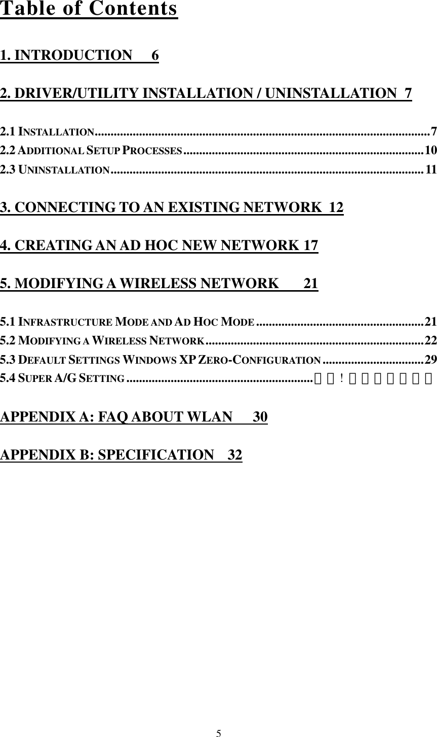  5Table of Contents 1. INTRODUCTION  6 2. DRIVER/UTILITY INSTALLATION / UNINSTALLATION  7 2.1 INSTALLATION..........................................................................................................7 2.2 ADDITIONAL SETUP PROCESSES............................................................................10 2.3 UNINSTALLATION...................................................................................................11 3. CONNECTING TO AN EXISTING NETWORK  12 4. CREATING AN AD HOC NEW NETWORK 17 5. MODIFYING A WIRELESS NETWORK  21 5.1 INFRASTRUCTURE MODE AND AD HOC MODE .....................................................21 5.2 MODIFYING A WIRELESS NETWORK.....................................................................22 5.3 DEFAULT SETTINGS WINDOWS XP ZERO-CONFIGURATION ................................29 5.4 SUPER A/G SETTING...........................................................錯誤! 尚未定義書籤。 APPENDIX A: FAQ ABOUT WLAN  30 APPENDIX B: SPECIFICATION  32 