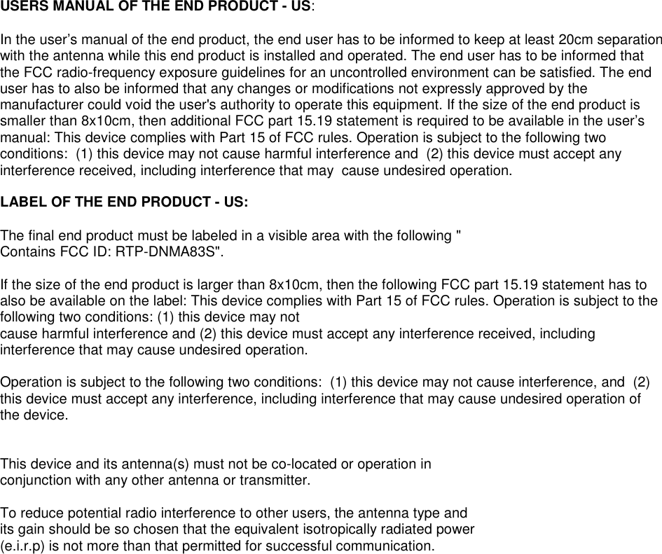 USERS MANUAL OF THE END PRODUCT - US:In the user’s manual of the end product, the end user has to be informed to keep at least 20cm separationwith the antenna while this end product is installed and operated. The end user has to be informed thatthe FCC radio-frequency exposure guidelines for an uncontrolled environment can be satisfied. The enduser has to also be informed that any changes or modifications not expressly approved by themanufacturer could void the user&apos;s authority to operate this equipment. If the size of the end product issmaller than 8x10cm, then additional FCC part 15.19 statement is required to be available in the user’smanual: This device complies with Part 15 of FCC rules. Operation is subject to the following twoconditions: (1) this device may not cause harmful interference and (2) this device must accept anyinterference received, including interference that may cause undesired operation.LABEL OF THE END PRODUCT - US:The final end product must be labeled in a visible area with the following &quot;Contains FCC ID: RTP-DNMA83S&quot;.If the size of the end product is larger than 8x10cm, then the following FCC part 15.19 statement has toalso be available on the label: This device complies with Part 15 of FCC rules. Operation is subject to thefollowing two conditions: (1) this device may notcause harmful interference and (2) this device must accept any interference received, includinginterference that may cause undesired operation.Operation is subject to the following two conditions: (1) this device may not cause interference, and (2)this device must accept any interference, including interference that may cause undesired operation ofthe device.This device and its antenna(s) must not be co-located or operation inconjunction with any other antenna or transmitter.To reduce potential radio interference to other users, the antenna type andits gain should be so chosen that the equivalent isotropically radiated power(e.i.r.p) is not more than that permitted for successful communication.