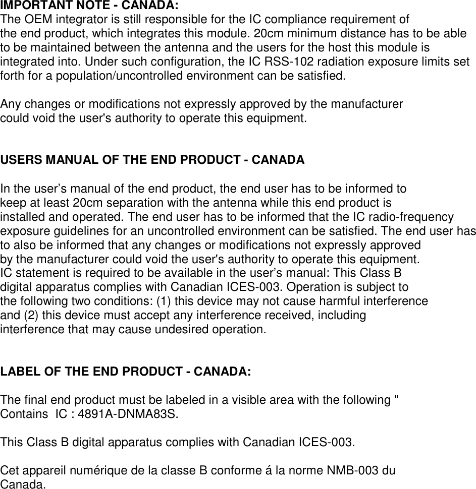 IMPORTANT NOTE - CANADA:The OEM integrator is still responsible for the IC compliance requirement ofthe end product, which integrates this module. 20cm minimum distance has to be ableto be maintained between the antenna and the users for the host this module isintegrated into. Under such configuration, the IC RSS-102 radiation exposure limits setforth for a population/uncontrolled environment can be satisfied.Any changes or modifications not expressly approved by the manufacturercould void the user&apos;s authority to operate this equipment.USERS MANUAL OF THE END PRODUCT - CANADAIn the user’s manual of the end product, the end user has to be informed tokeep at least 20cm separation with the antenna while this end product isinstalled and operated. The end user has to be informed that the IC radio-frequencyexposure guidelines for an uncontrolled environment can be satisfied. The end user hasto also be informed that any changes or modifications not expressly approvedby the manufacturer could void the user&apos;s authority to operate this equipment.IC statement is required to be available in the user’s manual: This Class Bdigital apparatus complies with Canadian ICES-003. Operation is subject tothe following two conditions: (1) this device may not cause harmful interferenceand (2) this device must accept any interference received, includinginterference that may cause undesired operation.LABEL OF THE END PRODUCT - CANADA:The final end product must be labeled in a visible area with the following &quot;Contains IC : 4891A-DNMA83S.This Class B digital apparatus complies with Canadian ICES-003.Cet appareil numérique de la classe B conforme á la norme NMB-003 duCanada.