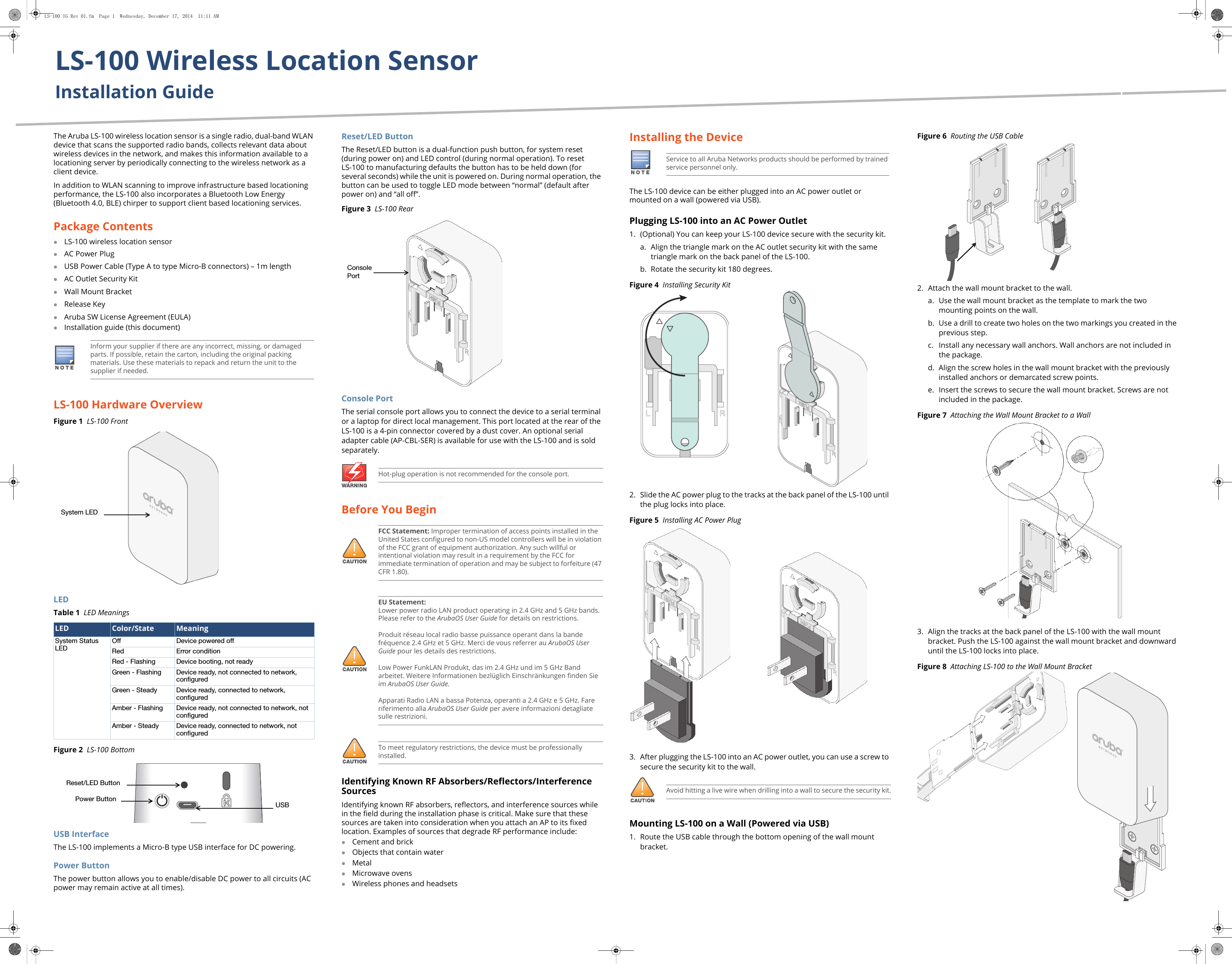 LS-100 Wireless Location SensorInstallation GuideThe Aruba LS-100 wireless location sensor is a single radio, dual-band WLAN device that scans the supported radio bands, collects relevant data about wireless devices in the network, and makes this information available to a locationing server by periodically connecting to the wireless network as a client device. In addition to WLAN scanning to improve infrastructure based locationing performance, the LS-100 also incorporates a Bluetooth Low Energy (Bluetooth 4.0, BLE) chirper to support client based locationing services.Package ContentsLS-100 wireless location sensorAC Power PlugUSB Power Cable (Type A to type Micro-B connectors) – 1m lengthAC Outlet Security KitWall Mount BracketRelease Key Aruba SW License Agreement (EULA) Installation guide (this document)LS-100 Hardware OverviewFigure 1  LS-100 FrontLEDTable 1  LED MeaningsFigure 2  LS-100 BottomUSB InterfaceThe LS-100 implements a Micro-B type USB interface for DC powering. Power ButtonThe power button allows you to enable/disable DC power to all circuits (AC power may remain active at all times).Reset/LED ButtonThe Reset/LED button is a dual-function push button, for system reset (during power on) and LED control (during normal operation). To reset LS-100 to manufacturing defaults the button has to be held down (for several seconds) while the unit is powered on. During normal operation, the button can be used to toggle LED mode between “normal” (default after power on) and “all off”.Figure 3  LS-100 RearConsole PortThe serial console port allows you to connect the device to a serial terminal or a laptop for direct local management. This port located at the rear of the LS-100 is a 4-pin connector covered by a dust cover. An optional serial adapter cable (AP-CBL-SER) is available for use with the LS-100 and is sold separately.Before You BeginIdentifying Known RF Absorbers/Reflectors/Interference SourcesIdentifying known RF absorbers, reflectors, and interference sources while in the field during the installation phase is critical. Make sure that these sources are taken into consideration when you attach an AP to its fixed location. Examples of sources that degrade RF performance include:Cement and brickObjects that contain waterMetalMicrowave ovensWireless phones and headsetsInstalling the DeviceThe LS-100 device can be either plugged into an AC power outlet or mounted on a wall (powered via USB). Plugging LS-100 into an AC Power Outlet1. (Optional) You can keep your LS-100 device secure with the security kit.a. Align the triangle mark on the AC outlet security kit with the same triangle mark on the back panel of the LS-100.b. Rotate the security kit 180 degrees.Figure 4  Installing Security Kit2. Slide the AC power plug to the tracks at the back panel of the LS-100 until the plug locks into place.Figure 5  Installing AC Power Plug3. After plugging the LS-100 into an AC power outlet, you can use a screw to secure the security kit to the wall.Mounting LS-100 on a Wall (Powered via USB)1. Route the USB cable through the bottom opening of the wall mount bracket.Figure 6  Routing the USB Cable  2. Attach the wall mount bracket to the wall.a. Use the wall mount bracket as the template to mark the two mounting points on the wall.b. Use a drill to create two holes on the two markings you created in the previous step.c. Install any necessary wall anchors. Wall anchors are not included in the package.d. Align the screw holes in the wall mount bracket with the previously installed anchors or demarcated screw points.e. Insert the screws to secure the wall mount bracket. Screws are not included in the package.Figure 7  Attaching the Wall Mount Bracket to a Wall 3. Align the tracks at the back panel of the LS-100 with the wall mount bracket. Push the LS-100 against the wall mount bracket and downward until the LS-100 locks into place.Figure 8  Attaching LS-100 to the Wall Mount BracketNOTEInform your supplier if there are any incorrect, missing, or damaged parts. If possible, retain the carton, including the original packing materials. Use these materials to repack and return the unit to the supplier if needed.LED Color/State MeaningSystem Status LED Off Device powered offRed Error conditionRed - Flashing Device booting, not readyGreen - Flashing Device ready, not connected to network, configuredGreen - Steady Device ready, connected to network, configuredAmber - Flashing Device ready, not connected to network, not configuredAmber - Steady Device ready, connected to network, not configured System LED USB Reset/LED Button Power ButtonHot-plug operation is not recommended for the console port.!FCC Statement: Improper termination of access points installed in the United States configured to non-US model controllers will be in violation of the FCC grant of equipment authorization. Any such willful or intentional violation may result in a requirement by the FCC for immediate termination of operation and may be subject to forfeiture (47 CFR 1.80).!EU Statement: Lower power radio LAN product operating in 2.4 GHz and 5 GHz bands. Please refer to the ArubaOS User Guide for details on restrictions.Produit réseau local radio basse puissance operant dans la bande fréquence 2.4 GHz et 5 GHz. Merci de vous referrer au ArubaOS User Guide pour les details des restrictions.Low Power FunkLAN Produkt, das im 2.4 GHz und im 5 GHz Band arbeitet. Weitere Informationen bezlüglich Einschränkungen finden Sie im ArubaOS User Guide.Apparati Radio LAN a bassa Potenza, operanti a 2.4 GHz e 5 GHz. Fare riferimento alla ArubaOS User Guide per avere informazioni detagliate sulle restrizioni.!To meet regulatory restrictions, the device must be professionally installed.Console PortNOTEService to all Aruba Networks products should be performed by trained service personnel only.!Avoid hitting a live wire when drilling into a wall to secure the security kit.LS-100 IG Rev 01.fm  Page 1  Wednesday, December 17, 2014  11:11 AM
