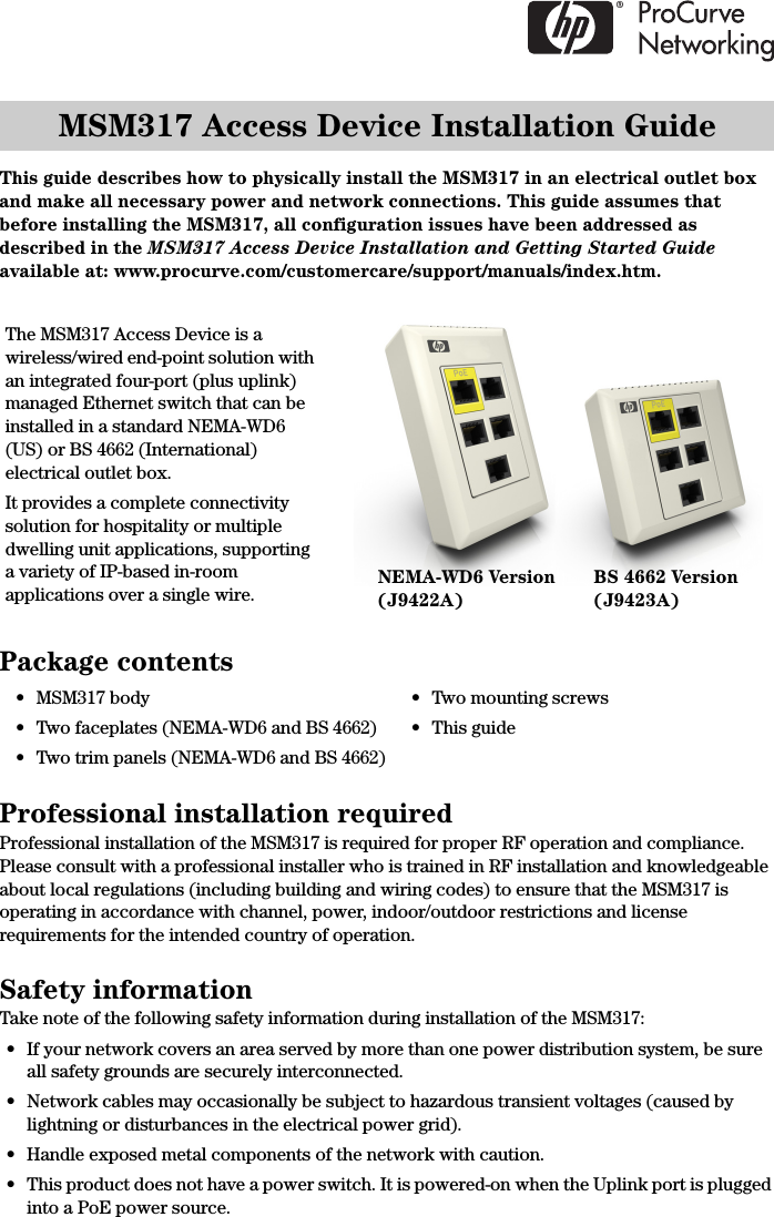 MSM317 Access Device Installation GuideThis guide describes how to physically install the MSM317 in an electrical outlet box and make all necessary power and network connections. This guide assumes that before installing the MSM317, all configuration issues have been addressed as described in the MSM317 Access Device Installation and Getting Started Guide available at: www.procurve.com/customercare/support/manuals/index.htm.Package contentsProfessional installation requiredProfessional installation of the MSM317 is required for proper RF operation and compliance. Please consult with a professional installer who is trained in RF installation and knowledgeable about local regulations (including building and wiring codes) to ensure that the MSM317 is operating in accordance with channel, power, indoor/outdoor restrictions and license requirements for the intended country of operation. Safety informationTake note of the following safety information during installation of the MSM317:• If your network covers an area served by more than one power distribution system, be sure all safety grounds are securely interconnected. • Network cables may occasionally be subject to hazardous transient voltages (caused by lightning or disturbances in the electrical power grid).• Handle exposed metal components of the network with caution.• This product does not have a power switch. It is powered-on when the Uplink port is plugged into a PoE power source.• MSM317 body• Two faceplates (NEMA-WD6 and BS 4662)• Two trim panels (NEMA-WD6 and BS 4662)• Two mounting screws•This guideThe MSM317 Access Device is a wireless/wired end-point solution with an integrated four-port (plus uplink) managed Ethernet switch that can be installed in a standard NEMA-WD6 (US) or BS 4662 (International) electrical outlet box. It provides a complete connectivity solution for hospitality or multiple dwelling unit applications, supporting a variety of IP-based in-room applications over a single wire.NEMA-WD6 Version(J9422A)BS 4662 Version(J9423A)
