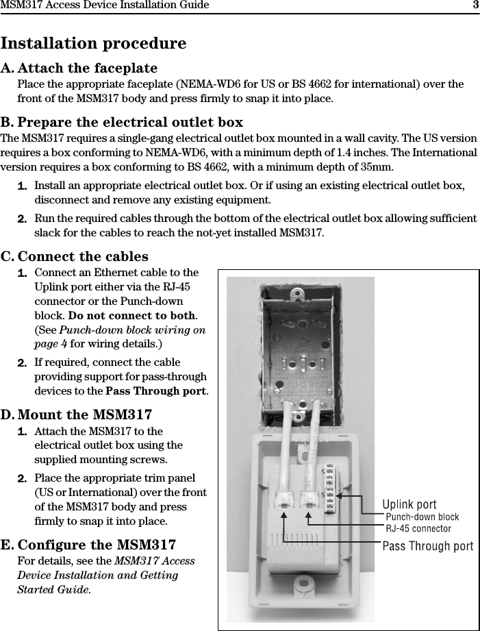 MSM317 Access Device Installation Guide 3Installation procedureA. Attach the faceplatePlace the appropriate faceplate (NEMA-WD6 for US or BS 4662 for international) over the front of the MSM317 body and press firmly to snap it into place.B. Prepare the electrical outlet boxThe MSM317 requires a single-gang electrical outlet box mounted in a wall cavity. The US version requires a box conforming to NEMA-WD6, with a minimum depth of 1.4 inches. The International version requires a box conforming to BS 4662, with a minimum depth of 35mm.1. Install an appropriate electrical outlet box. Or if using an existing electrical outlet box, disconnect and remove any existing equipment.2. Run the required cables through the bottom of the electrical outlet box allowing sufficient slack for the cables to reach the not-yet installed MSM317.C. Connect the cables1. Connect an Ethernet cable to the Uplink port either via the RJ-45 connector or the Punch-down block. Do not connect to both. (See Punch-down block wiring on page 4 for wiring details.) 2. If required, connect the cable providing support for pass-through devices to the Pass Through port.D. Mount the MSM3171. Attach the MSM317 to the electrical outlet box using the supplied mounting screws. 2. Place the appropriate trim panel (US or International) over the front of the MSM317 body and press firmly to snap it into place.E. Configure the MSM317For details, see the MSM317 Access Device Installation and Getting Started Guide.
