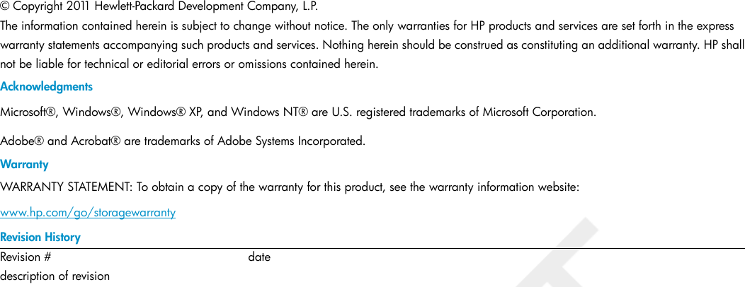 © Copyright 2011 Hewlett-Packard Development Company, L.P.The information contained herein is subject to change without notice. The only warranties for HP products and services are set forth in the expresswarranty statements accompanying such products and services. Nothing herein should be construed as constituting an additional warranty. HP shallnot be liable for technical or editorial errors or omissions contained herein.AcknowledgmentsMicrosoft®, Windows®, Windows® XP, and Windows NT® are U.S. registered trademarks of Microsoft Corporation.Adobe® and Acrobat® are trademarks of Adobe Systems Incorporated.WarrantyWARRANTY STATEMENT: To obtain a copy of the warranty for this product, see the warranty information website:www.hp.com/go/storagewarrantyRevision HistorydateRevision #description of revision