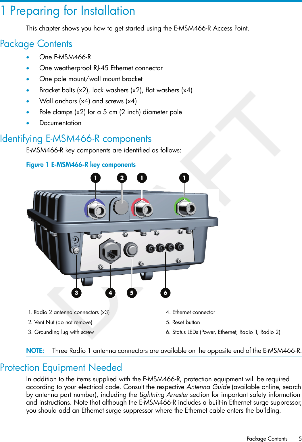 1 Preparing for InstallationThis chapter shows you how to get started using the E-MSM466-R Access Point.Package Contents•One E-MSM466-R•One weatherproof RJ-45 Ethernet connector•One pole mount/wall mount bracket•Bracket bolts (x2), lock washers (x2), flat washers (x4)•Wall anchors (x4) and screws (x4)•Pole clamps (x2) for a 5 cm (2 inch) diameter pole•DocumentationIdentifying E-MSM466-R componentsE-MSM466-R key components are identified as follows:Figure 1 E-MSM466-R key components1 2653 41 14. Ethernet connector1. Radio 2 antenna connectors (x3)5. Reset button2. Vent Nut (do not remove)6. Status LEDs (Power, Ethernet, Radio 1, Radio 2)3. Grounding lug with screwNOTE: Three Radio 1 antenna connectors are available on the opposite end of the E-MSM466-R.Protection Equipment NeededIn addition to the items supplied with the E-MSM466-R, protection equipment will be requiredaccording to your electrical code. Consult the respective Antenna Guide (available online, searchby antenna part number), including the Lightning Arrester section for important safety informationand instructions. Note that although the E-MSM466-R includes a built-in Ethernet surge suppressor,you should add an Ethernet surge suppressor where the Ethernet cable enters the building.Package Contents 5