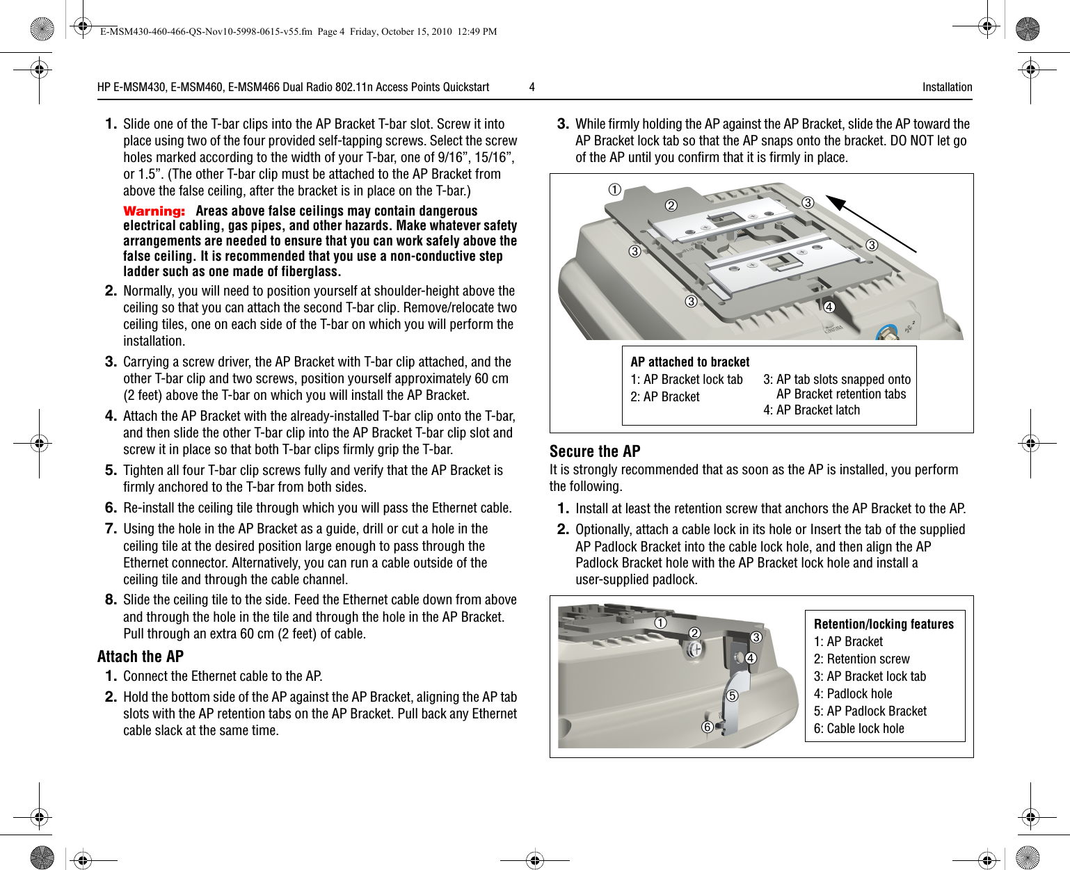 HP E-MSM430, E-MSM460, E-MSM466 Dual Radio 802.11n Access Points Quickstart   4 Installation1. Slide one of the T-bar clips into the AP Bracket T-bar slot. Screw it into place using two of the four provided self-tapping screws. Select the screw holes marked according to the width of your T-bar, one of 9/16”, 15/16”, or 1.5”. (The other T-bar clip must be attached to the AP Bracket from above the false ceiling, after the bracket is in place on the T-bar.) Warning: Areas above false ceilings may contain dangerous electrical cabling, gas pipes, and other hazards. Make whatever safety arrangements are needed to ensure that you can work safely above the false ceiling. It is recommended that you use a non-conductive step ladder such as one made of fiberglass.2. Normally, you will need to position yourself at shoulder-height above the ceiling so that you can attach the second T-bar clip. Remove/relocate two ceiling tiles, one on each side of the T-bar on which you will perform the installation.3. Carrying a screw driver, the AP Bracket with T-bar clip attached, and the other T-bar clip and two screws, position yourself approximately 60 cm(2 feet) above the T-bar on which you will install the AP Bracket. 4. Attach the AP Bracket with the already-installed T-bar clip onto the T-bar, and then slide the other T-bar clip into the AP Bracket T-bar clip slot and screw it in place so that both T-bar clips firmly grip the T-bar.5. Tighten all four T-bar clip screws fully and verify that the AP Bracket is firmly anchored to the T-bar from both sides.6. Re-install the ceiling tile through which you will pass the Ethernet cable.7. Using the hole in the AP Bracket as a guide, drill or cut a hole in the ceiling tile at the desired position large enough to pass through the Ethernet connector. Alternatively, you can run a cable outside of the ceiling tile and through the cable channel.8. Slide the ceiling tile to the side. Feed the Ethernet cable down from above and through the hole in the tile and through the hole in the AP Bracket. Pull through an extra 60 cm (2 feet) of cable. Attach the AP1. Connect the Ethernet cable to the AP. 2. Hold the bottom side of the AP against the AP Bracket, aligning the AP tab slots with the AP retention tabs on the AP Bracket. Pull back any Ethernet cable slack at the same time.3.While firmly holding the AP against the AP Bracket, slide the AP toward the AP Bracket lock tab so that the AP snaps onto the bracket. DO NOT let go of the AP until you confirm that it is firmly in place.Secure the APIt is strongly recommended that as soon as the AP is installed, you perform the following.1. Install at least the retention screw that anchors the AP Bracket to the AP. 2. Optionally, attach a cable lock in its hole or Insert the tab of the supplied AP Padlock Bracket into the cable lock hole, and then align the AP Padlock Bracket hole with the AP Bracket lock hole and install a user-supplied padlock.➁➀➂AP attached to bracket1: AP Bracket lock tab2: AP Bracket3: AP tab slots snapped ontoAP Bracket retention tabs4: AP Bracket latch➂➂➂➃Retention/locking features1: AP Bracket2: Retention screw3: AP Bracket lock tab4: Padlock hole5: AP Padlock Bracket6: Cable lock hole➁➀➂➃➄➅E-MSM430-460-466-QS-Nov10-5998-0615-v55.fm  Page 4  Friday, October 15, 2010  12:49 PM