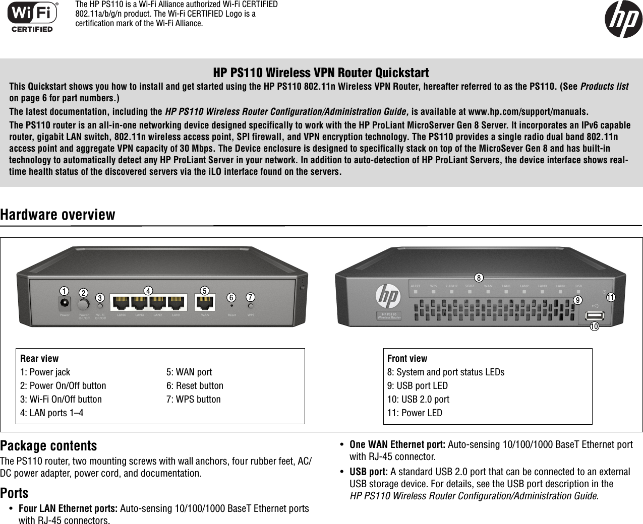 HP PS110 Wireless VPN Router QuickstartThis Quickstart shows you how to install and get started using the HP PS110 802.11n Wireless VPN Router, hereafter referred to as the PS110. (See Products list on page 6 for part numbers.)The latest documentation, including the HP PS110 Wireless Router Configuration/Administration Guide, is available at www.hp.com/support/manuals.The PS110 router is an all-in-one networking device designed specifically to work with the HP ProLiant MicroServer Gen 8 Server. It incorporates an IPv6 capable router, gigabit LAN switch, 802.11n wireless access point, SPI firewall, and VPN encryption technology. The PS110 provides a single radio dual band 802.11n access point and aggregate VPN capacity of 30 Mbps. The Device enclosure is designed to specifically stack on top of the MicroSever Gen 8 and has built-in technology to automatically detect any HP ProLiant Server in your network. In addition to auto-detection of HP ProLiant Servers, the device interface shows real-time health status of the discovered servers via the iLO interface found on the servers.Hardware overviewPackage contentsThe PS110 router, two mounting screws with wall anchors, four rubber feet, AC/DC power adapter, power cord, and documentation.Ports•Four LAN Ethernet ports: Auto-sensing 10/100/1000 BaseT Ethernet ports with RJ-45 connectors. •One WAN Ethernet port: Auto-sensing 10/100/1000 BaseT Ethernet port with RJ-45 connector. •USB port: A standard USB 2.0 port that can be connected to an external USB storage device. For details, see the USB port description in the HP PS110 Wireless Router Configuration/Administration Guide.8124 5 67910311Rear view1: Power jack 5: WAN port2: Power On/Off button 6: Reset button3: Wi-Fi On/Off button 7: WPS button4: LAN ports 1–4Front view8: System and port status LEDs9: USB port LED10: USB 2.0 port11: Power LEDThe HP PS110 is a Wi-Fi Alliance authorized Wi-Fi CERTIFIED 802.11a/b/g/n product. The Wi-Fi CERTIFIED Logo is a certification mark of the Wi-Fi Alliance.