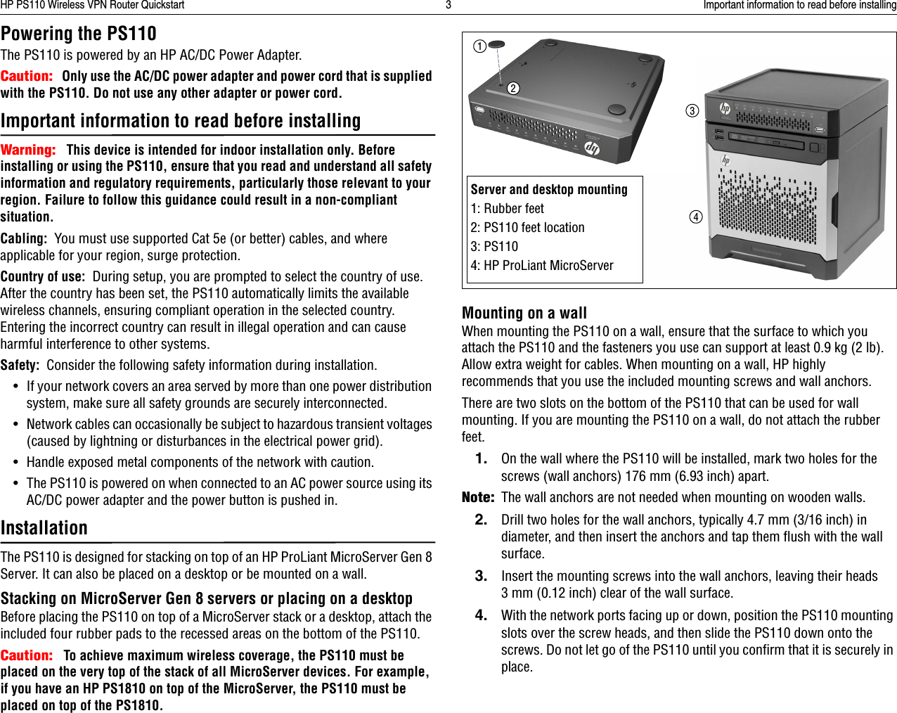 HP PS110 Wireless VPN Router Quickstart 3 Important information to read before installingPowering the PS110The PS110 is powered by an HP AC/DC Power Adapter.Caution:   Only use the AC/DC power adapter and power cord that is supplied with the PS110. Do not use any other adapter or power cord.Important information to read before installingWarning:   This device is intended for indoor installation only. Before installing or using the PS110, ensure that you read and understand all safety information and regulatory requirements, particularly those relevant to your region. Failure to follow this guidance could result in a non-compliant situation.Cabling:  You must use supported Cat 5e (or better) cables, and where applicable for your region, surge protection. Country of use:  During setup, you are prompted to select the country of use. After the country has been set, the PS110 automatically limits the available wireless channels, ensuring compliant operation in the selected country. Entering the incorrect country can result in illegal operation and can cause harmful interference to other systems.Safety:  Consider the following safety information during installation.• If your network covers an area served by more than one power distribution system, make sure all safety grounds are securely interconnected. • Network cables can occasionally be subject to hazardous transient voltages (caused by lightning or disturbances in the electrical power grid).• Handle exposed metal components of the network with caution.• The PS110 is powered on when connected to an AC power source using its AC/DC power adapter and the power button is pushed in.InstallationThe PS110 is designed for stacking on top of an HP ProLiant MicroServer Gen 8 Server. It can also be placed on a desktop or be mounted on a wall. Stacking on MicroServer Gen 8 servers or placing on a desktopBefore placing the PS110 on top of a MicroServer stack or a desktop, attach the included four rubber pads to the recessed areas on the bottom of the PS110.Caution:   To achieve maximum wireless coverage, the PS110 must be placed on the very top of the stack of all MicroServer devices. For example, if you have an HP PS1810 on top of the MicroServer, the PS110 must be placed on top of the PS1810.Mounting on a wallWhen mounting the PS110 on a wall, ensure that the surface to which you attach the PS110 and the fasteners you use can support at least 0.9 kg (2 lb). Allow extra weight for cables. When mounting on a wall, HP highly recommends that you use the included mounting screws and wall anchors.There are two slots on the bottom of the PS110 that can be used for wall mounting. If you are mounting the PS110 on a wall, do not attach the rubber feet.1. On the wall where the PS110 will be installed, mark two holes for the screws (wall anchors) 176 mm (6.93 inch) apart. Note:The wall anchors are not needed when mounting on wooden walls.2. Drill two holes for the wall anchors, typically 4.7 mm (3/16 inch) in diameter, and then insert the anchors and tap them flush with the wall surface.3. Insert the mounting screws into the wall anchors, leaving their heads 3 mm (0.12 inch) clear of the wall surface.4. With the network ports facing up or down, position the PS110 mounting slots over the screw heads, and then slide the PS110 down onto the screws. Do not let go of the PS110 until you confirm that it is securely in place.Server and desktop mounting1: Rubber feet2: PS110 feet location3: PS1104: HP ProLiant MicroServer1234