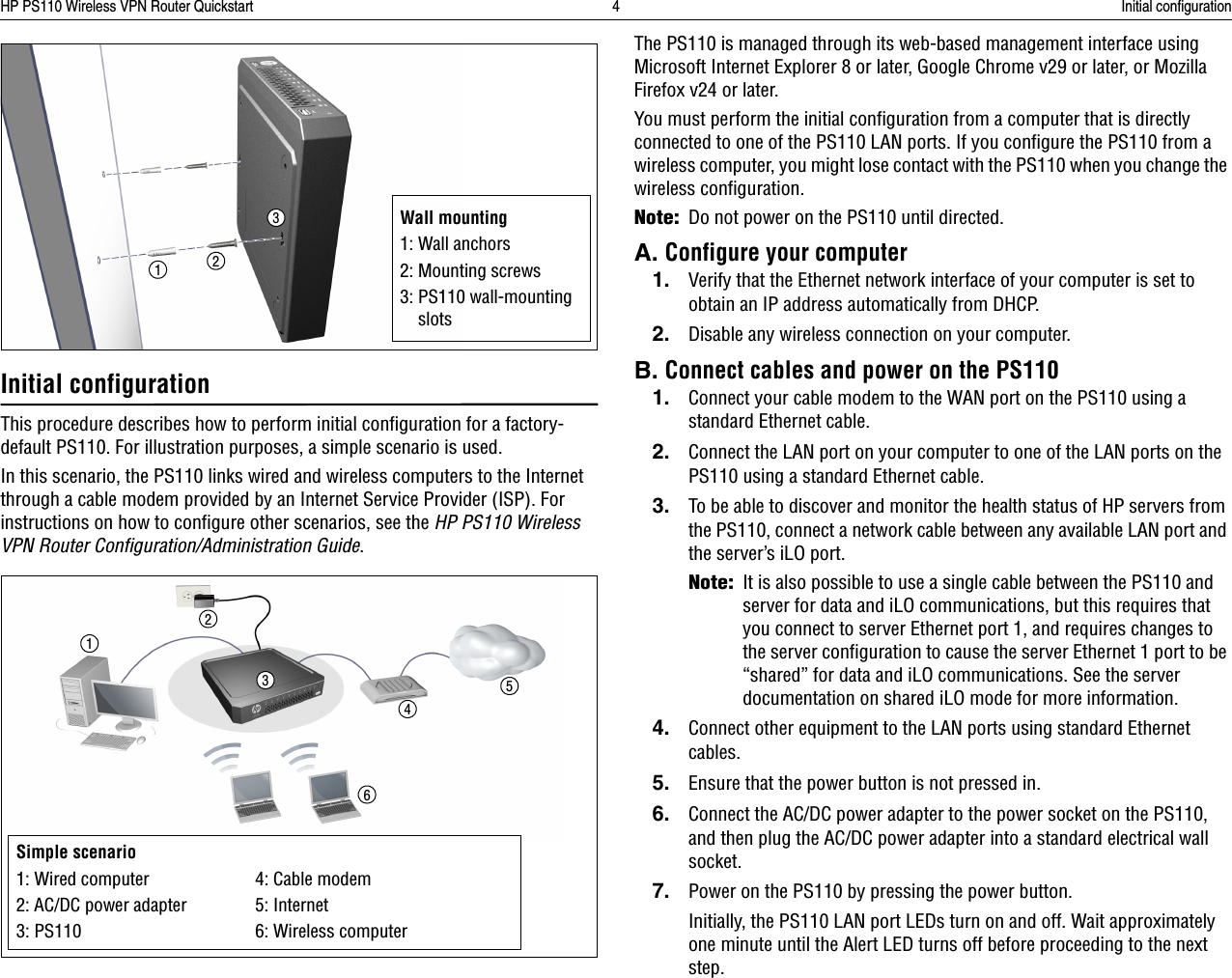HP PS110 Wireless VPN Router Quickstart 4 Initial configurationInitial configurationThis procedure describes how to perform initial configuration for a factory-default PS110. For illustration purposes, a simple scenario is used.In this scenario, the PS110 links wired and wireless computers to the Internet through a cable modem provided by an Internet Service Provider (ISP). For instructions on how to configure other scenarios, see the HP PS110 Wireless VPN Router Configuration/Administration Guide.The PS110 is managed through its web-based management interface using Microsoft Internet Explorer 8 or later, Google Chrome v29 or later, or Mozilla Firefox v24 or later. You must perform the initial configuration from a computer that is directly connected to one of the PS110 LAN ports. If you configure the PS110 from a wireless computer, you might lose contact with the PS110 when you change the wireless configuration.Note:Do not power on the PS110 until directed.A. Configure your computer1. Verify that the Ethernet network interface of your computer is set to obtain an IP address automatically from DHCP. 2. Disable any wireless connection on your computer.B. Connect cables and power on the PS1101. Connect your cable modem to the WAN port on the PS110 using a standard Ethernet cable.2. Connect the LAN port on your computer to one of the LAN ports on the PS110 using a standard Ethernet cable. 3. To be able to discover and monitor the health status of HP servers from the PS110, connect a network cable between any available LAN port and the server’s iLO port.Note:It is also possible to use a single cable between the PS110 and server for data and iLO communications, but this requires that you connect to server Ethernet port 1, and requires changes to the server configuration to cause the server Ethernet 1 port to be “shared” for data and iLO communications. See the server documentation on shared iLO mode for more information.4. Connect other equipment to the LAN ports using standard Ethernet cables.5. Ensure that the power button is not pressed in.6. Connect the AC/DC power adapter to the power socket on the PS110, and then plug the AC/DC power adapter into a standard electrical wall socket.7. Power on the PS110 by pressing the power button.Initially, the PS110 LAN port LEDs turn on and off. Wait approximately one minute until the Alert LED turns off before proceeding to the next step.Wall mounting1: Wall anchors2: Mounting screws3: PS110 wall-mounting slots132Simple scenario1: Wired computer 4: Cable modem2: AC/DC power adapter 5: Internet3: PS110 6: Wireless computer123456