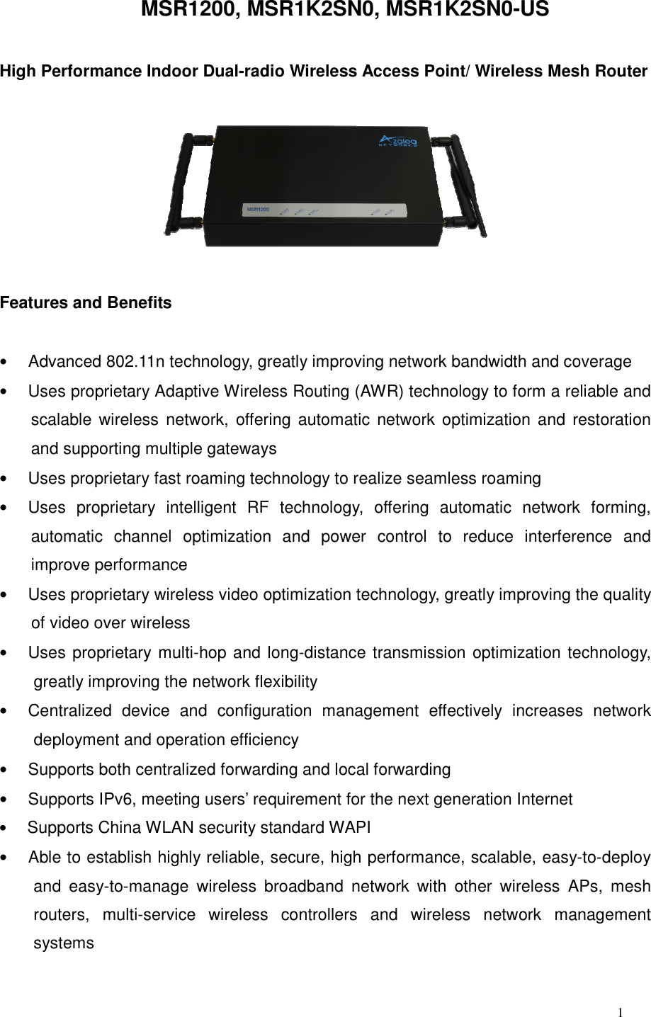  1 MSR1200, MSR1K2SN0, MSR1K2SN0-USHigh Performance Indoor Dual-radio Wireless Access Point/ Wireless Mesh Router    Features and Benefits  •     Advanced 802.11n technology, greatly improving network bandwidth and coverage   •     Uses proprietary Adaptive Wireless Routing (AWR) technology to form a reliable and scalable wireless  network,  offering automatic  network optimization  and restoration and supporting multiple gateways     •     Uses proprietary fast roaming technology to realize seamless roaming •     Uses  proprietary  intelligent  RF  technology,  offering  automatic  network  forming, automatic  channel  optimization  and  power  control  to  reduce  interference  and improve performance   •     Uses proprietary wireless video optimization technology, greatly improving the quality of video over wireless   •     Uses proprietary multi-hop and long-distance transmission optimization technology, greatly improving the network flexibility   •     Centralized  device  and  configuration  management  effectively  increases  network deployment and operation efficiency   •     Supports both centralized forwarding and local forwarding •     Supports IPv6, meeting users’ requirement for the next generation Internet   •     Supports China WLAN security standard WAPI   •     Able to establish highly reliable, secure, high performance, scalable, easy-to-deploy and  easy-to-manage  wireless  broadband  network  with  other  wireless  APs,  mesh routers,  multi-service  wireless  controllers  and  wireless  network  management systems  