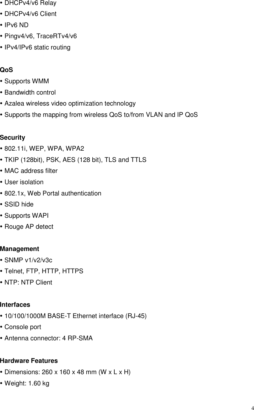  4  DHCPv4/v6 Relay  DHCPv4/v6 Client  IPv6 ND  Pingv4/v6, TraceRTv4/v6  IPv4/IPv6 static routing  QoS  Supports WMM  Bandwidth control    Azalea wireless video optimization technology    Supports the mapping from wireless QoS to/from VLAN and IP QoS  Security  802.11i, WEP, WPA, WPA2  TKIP (128bit), PSK, AES (128 bit), TLS and TTLS  MAC address filter    User isolation    802.1x, Web Portal authentication  SSID hide    Supports WAPI  Rouge AP detect  Management  SNMP v1/v2/v3c  Telnet, FTP, HTTP, HTTPS  NTP: NTP Client  Interfaces  10/100/1000M BASE-T Ethernet interface (RJ-45)  Console port  Antenna connector: 4 RP-SMA    Hardware Features    Dimensions: 260 x 160 x 48 mm (W x L x H)  Weight: 1.60 kg 