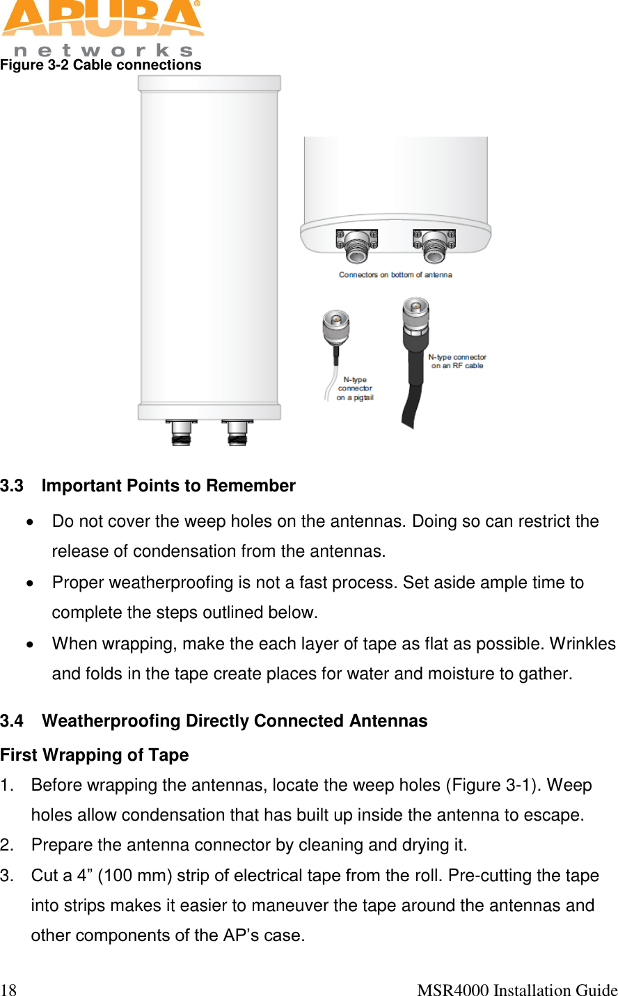  18                                                                                            MSR4000 Installation Guide   Figure 3-2 Cable connections  3.3  Important Points to Remember   Do not cover the weep holes on the antennas. Doing so can restrict the release of condensation from the antennas.   Proper weatherproofing is not a fast process. Set aside ample time to complete the steps outlined below.   When wrapping, make the each layer of tape as flat as possible. Wrinkles and folds in the tape create places for water and moisture to gather. 3.4  Weatherproofing Directly Connected Antennas First Wrapping of Tape 1.  Before wrapping the antennas, locate the weep holes (Figure 3-1). Weep holes allow condensation that has built up inside the antenna to escape. 2.  Prepare the antenna connector by cleaning and drying it. 3. Cut a 4” (100 mm) strip of electrical tape from the roll. Pre-cutting the tape into strips makes it easier to maneuver the tape around the antennas and other components of the AP’s case. 