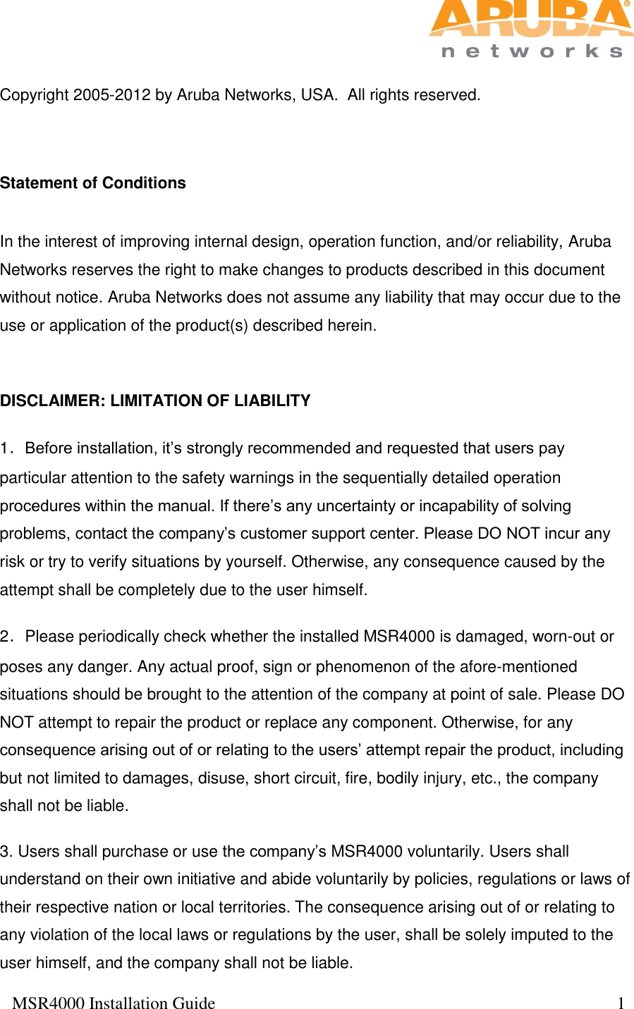  MSR4000 Installation Guide                                                                                           1   Copyright 2005-2012 by Aruba Networks, USA.  All rights reserved.   Statement of Conditions  In the interest of improving internal design, operation function, and/or reliability, Aruba Networks reserves the right to make changes to products described in this document without notice. Aruba Networks does not assume any liability that may occur due to the use or application of the product(s) described herein.  DISCLAIMER: LIMITATION OF LIABILITY 1．Before installation, it’s strongly recommended and requested that users pay particular attention to the safety warnings in the sequentially detailed operation procedures within the manual. If there’s any uncertainty or incapability of solving problems, contact the company’s customer support center. Please DO NOT incur any risk or try to verify situations by yourself. Otherwise, any consequence caused by the attempt shall be completely due to the user himself. 2．Please periodically check whether the installed MSR4000 is damaged, worn-out or poses any danger. Any actual proof, sign or phenomenon of the afore-mentioned situations should be brought to the attention of the company at point of sale. Please DO NOT attempt to repair the product or replace any component. Otherwise, for any consequence arising out of or relating to the users’ attempt repair the product, including but not limited to damages, disuse, short circuit, fire, bodily injury, etc., the company shall not be liable. 3. Users shall purchase or use the company’s MSR4000 voluntarily. Users shall understand on their own initiative and abide voluntarily by policies, regulations or laws of their respective nation or local territories. The consequence arising out of or relating to any violation of the local laws or regulations by the user, shall be solely imputed to the user himself, and the company shall not be liable. 