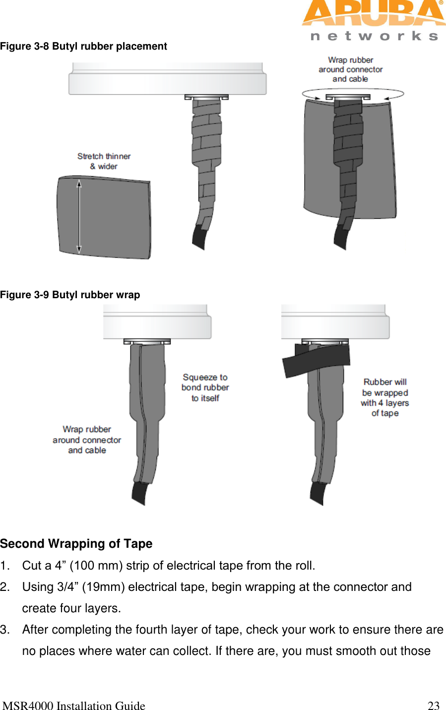  MSR4000 Installation Guide                                                                                           23  Figure 3-8 Butyl rubber placement   Figure 3-9 Butyl rubber wrap   Second Wrapping of Tape 1. Cut a 4” (100 mm) strip of electrical tape from the roll. 2. Using 3/4” (19mm) electrical tape, begin wrapping at the connector and create four layers. 3.  After completing the fourth layer of tape, check your work to ensure there are no places where water can collect. If there are, you must smooth out those 