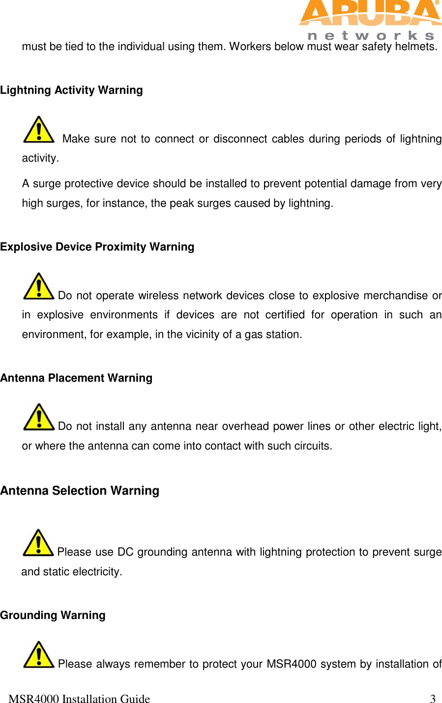  MSR4000 Installation Guide                                                                                           3  must be tied to the individual using them. Workers below must wear safety helmets.  Lightning Activity Warning   Make sure not to connect or disconnect cables during periods of lightning activity. A surge protective device should be installed to prevent potential damage from very high surges, for instance, the peak surges caused by lightning. Explosive Device Proximity Warning  Do not operate wireless network devices close to explosive merchandise or in  explosive  environments  if  devices  are  not  certified  for  operation  in  such  an environment, for example, in the vicinity of a gas station.   Antenna Placement Warning  Do not install any antenna near overhead power lines or other electric light, or where the antenna can come into contact with such circuits.  Antenna Selection Warning  Please use DC grounding antenna with lightning protection to prevent surge and static electricity.   Grounding Warning  Please always remember to protect your MSR4000 system by installation of 