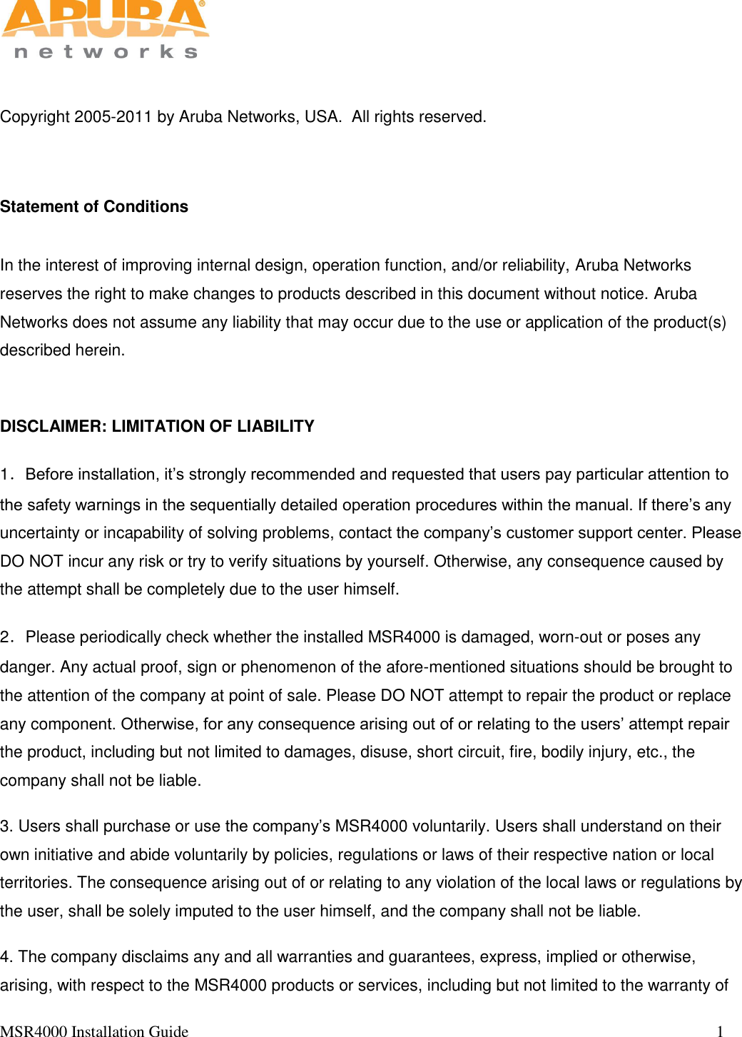   MSR4000 Installation Guide                                                                                                                                 1        Copyright 2005-2011 by Aruba Networks, USA.  All rights reserved.   Statement of Conditions  In the interest of improving internal design, operation function, and/or reliability, Aruba Networks reserves the right to make changes to products described in this document without notice. Aruba Networks does not assume any liability that may occur due to the use or application of the product(s) described herein.  DISCLAIMER: LIMITATION OF LIABILITY 1．Before installation, it’s strongly recommended and requested that users pay particular attention to the safety warnings in the sequentially detailed operation procedures within the manual. If there’s any uncertainty or incapability of solving problems, contact the company’s customer support center. Please DO NOT incur any risk or try to verify situations by yourself. Otherwise, any consequence caused by the attempt shall be completely due to the user himself. 2．Please periodically check whether the installed MSR4000 is damaged, worn-out or poses any danger. Any actual proof, sign or phenomenon of the afore-mentioned situations should be brought to the attention of the company at point of sale. Please DO NOT attempt to repair the product or replace any component. Otherwise, for any consequence arising out of or relating to the users’ attempt repair the product, including but not limited to damages, disuse, short circuit, fire, bodily injury, etc., the company shall not be liable. 3. Users shall purchase or use the company’s MSR4000 voluntarily. Users shall understand on their own initiative and abide voluntarily by policies, regulations or laws of their respective nation or local territories. The consequence arising out of or relating to any violation of the local laws or regulations by the user, shall be solely imputed to the user himself, and the company shall not be liable. 4. The company disclaims any and all warranties and guarantees, express, implied or otherwise, arising, with respect to the MSR4000 products or services, including but not limited to the warranty of 