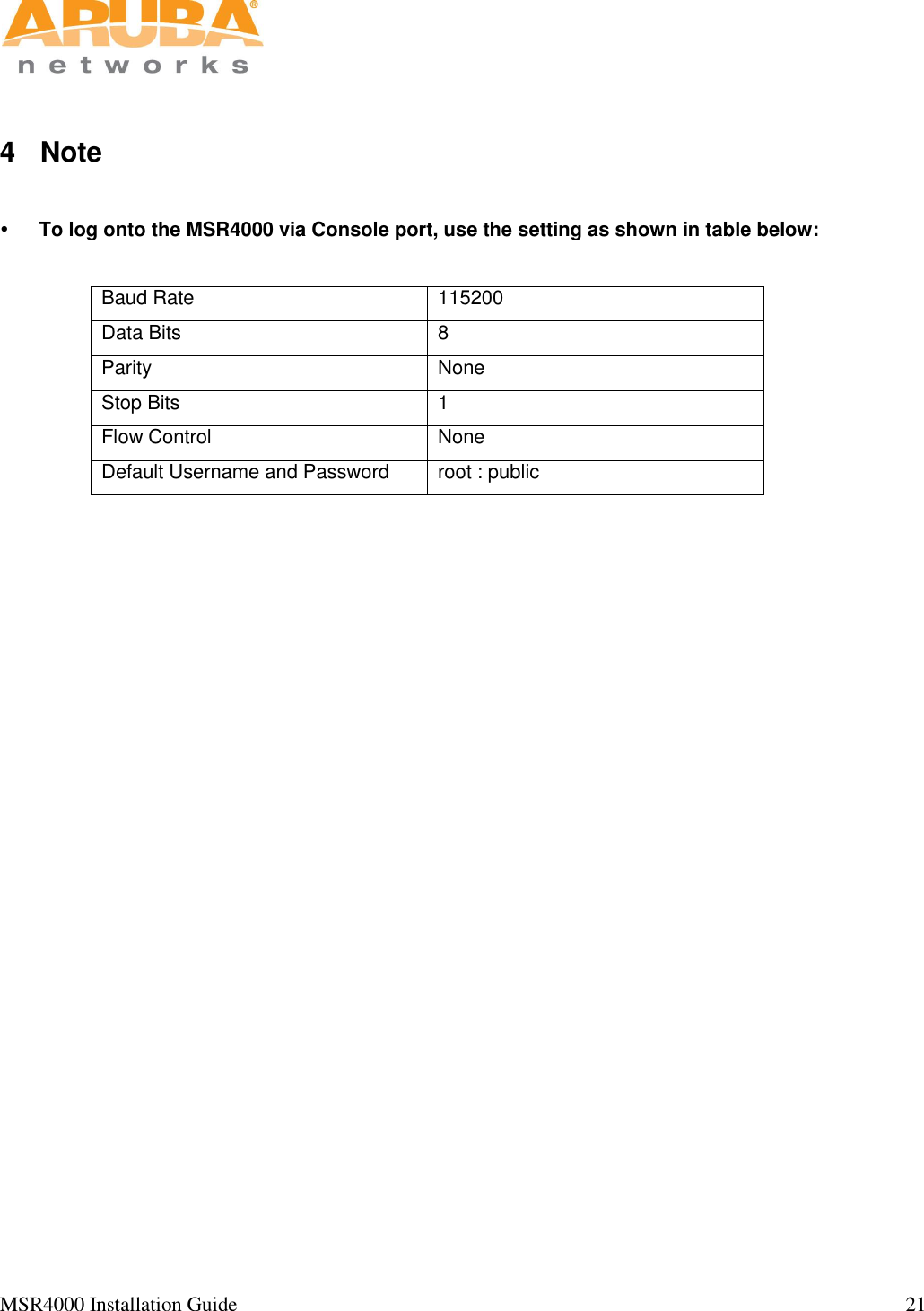   MSR4000 Installation Guide                                                                                                                                  21                                                                                                                       4  Note   To log onto the MSR4000 via Console port, use the setting as shown in table below:  Baud Rate 115200 Data Bits 8 Parity None Stop Bits 1 Flow Control None Default Username and Password root : public   