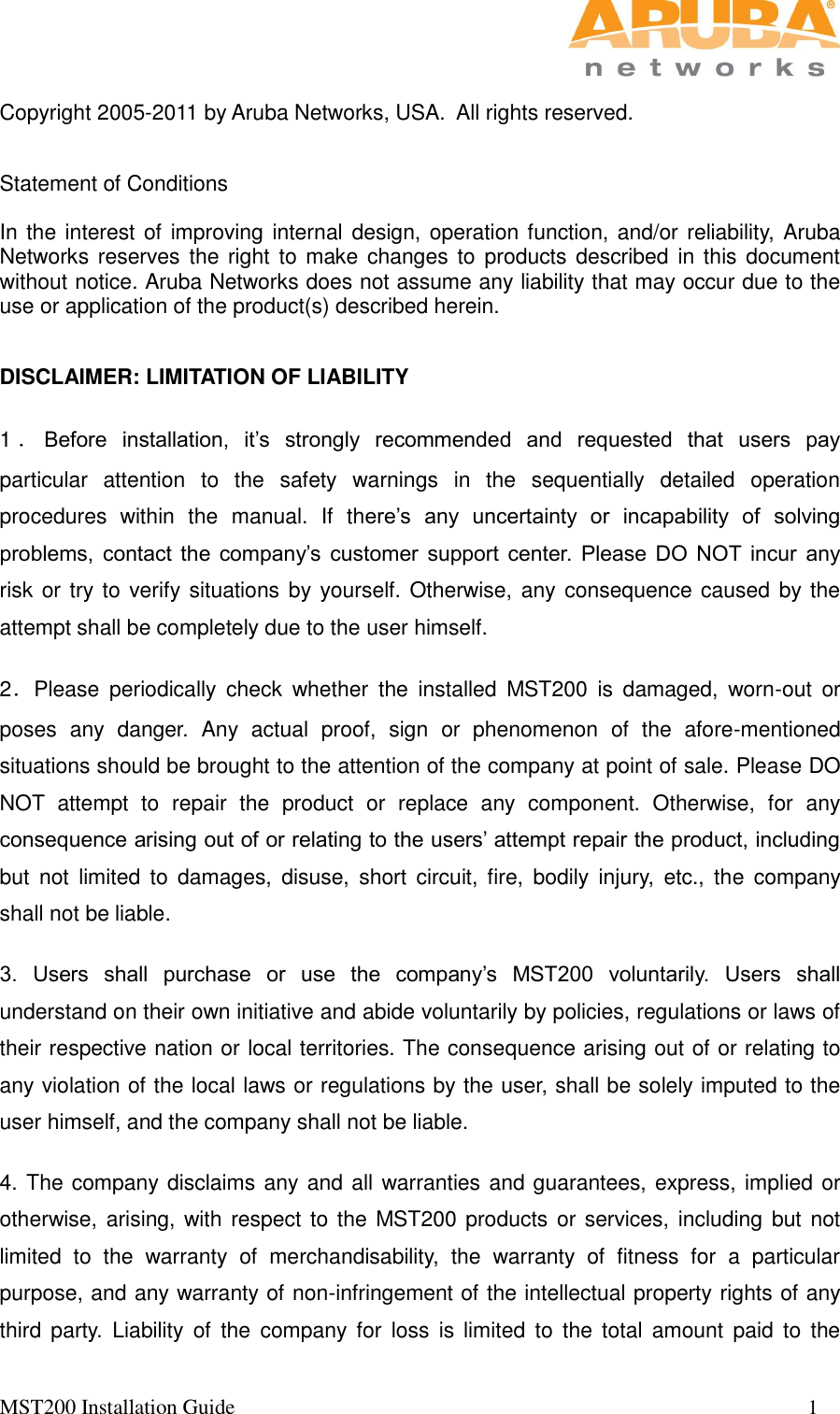   MST200 Installation Guide                                                                                                           1                                                                                                                                                                                        Copyright 2005-2011 by Aruba Networks, USA.  All rights reserved.    Statement of Conditions  In the interest of improving internal design, operation function, and/or reliability, Aruba Networks reserves the right to make changes to  products described in this document without notice. Aruba Networks does not assume any liability that may occur due to the use or application of the product(s) described herein.  DISCLAIMER: LIMITATION OF LIABILITY 1．Before  installation,  it’s  strongly  recommended  and  requested  that  users  pay particular  attention  to  the  safety  warnings  in  the  sequentially  detailed  operation procedures  within  the  manual.  If  there’s  any  uncertainty  or  incapability  of  solving problems,  contact  the  company’s  customer  support  center.  Please  DO  NOT  incur  any risk or try to verify situations by yourself. Otherwise, any consequence caused by the attempt shall be completely due to the user himself. 2．Please  periodically  check  whether  the  installed  MST200  is  damaged,  worn-out  or poses  any  danger.  Any  actual  proof,  sign  or  phenomenon  of  the  afore-mentioned situations should be brought to the attention of the company at point of sale. Please DO NOT  attempt  to  repair  the  product  or  replace  any  component.  Otherwise,  for  any consequence arising out of or relating to the users’ attempt repair the product, including but  not  limited  to  damages,  disuse,  short  circuit,  fire,  bodily  injury,  etc.,  the  company shall not be liable. 3.  Users  shall  purchase  or  use  the  company’s  MST200  voluntarily.  Users  shall understand on their own initiative and abide voluntarily by policies, regulations or laws of their respective nation or local territories. The consequence arising out of or relating to any violation of the local laws or regulations by the user, shall be solely imputed to the user himself, and the company shall not be liable. 4. The company disclaims any and all warranties and guarantees, express, implied or otherwise, arising, with respect to the MST200 products or services, including but  not limited  to  the  warranty  of  merchandisability,  the  warranty  of  fitness  for  a  particular purpose, and any warranty of non-infringement of the intellectual property rights of any third  party.  Liability  of  the  company  for  loss  is limited  to  the  total  amount  paid  to  the 