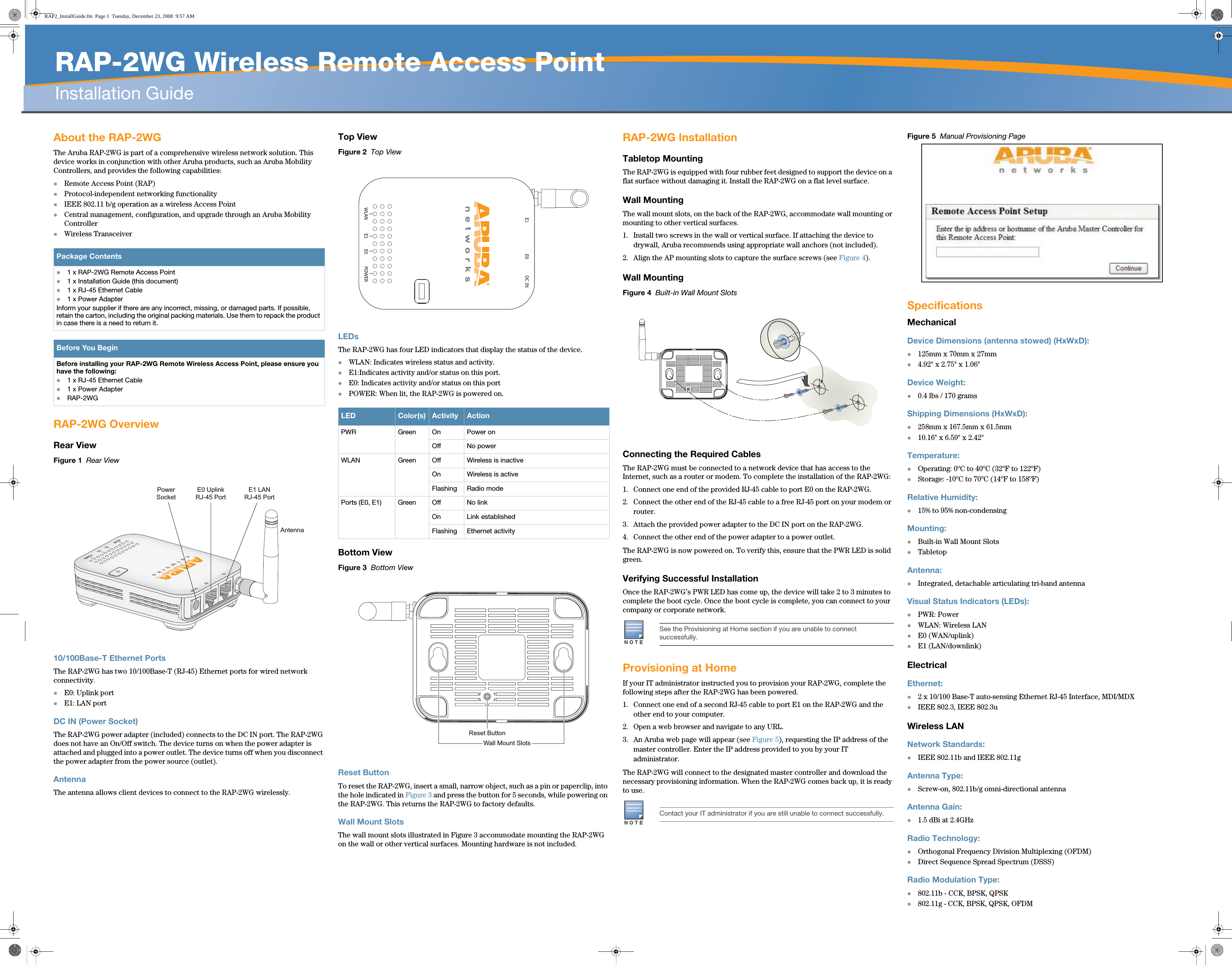   RAP-2WG Wireless Remote Access PointInstallation Guide About the RAP-2WGThe Aruba RAP-2WG is part of a comprehensive wireless network solution. This device works in conjunction with other Aruba products, such as Aruba Mobility Controllers, and provides the following capabilities:zRemote Access Point (RAP)zProtocol-independent networking functionalityzIEEE 802.11 b/g operation as a wireless Access PointzCentral management, configuration, and upgrade through an Aruba Mobility ControllerzWireless TransceiverRAP-2WG OverviewRear ViewFigure 1  Rear View10/100Base-T Ethernet PortsThe RAP-2WG has two 10/100Base-T (RJ-45) Ethernet ports for wired network connectivity. zE0: Uplink portzE1: LAN portDC IN (Power Socket)The RAP-2WG power adapter (included) connects to the DC IN port. The RAP-2WG does not have an On/Off switch. The device turns on when the power adapter is attached and plugged into a power outlet. The device turns off when you disconnect the power adapter from the power source (outlet).AntennaThe antenna allows client devices to connect to the RAP-2WG wirelessly. Top ViewFigure 2  Top ViewLEDsThe RAP-2WG has four LED indicators that display the status of the device. zWLAN: Indicates wireless status and activity.zE1:Indicates activity and/or status on this port.zE0: Indicates activity and/or status on this portzPOWER: When lit, the RAP-2WG is powered on. Bottom ViewFigure 3  Bottom ViewReset ButtonTo reset the RAP-2WG, insert a small, narrow object, such as a pin or paperclip, into the hole indicated in Figure 3 and press the button for 5 seconds, while powering on the RAP-2WG. This returns the RAP-2WG to factory defaults.Wall Mount SlotsThe wall mount slots illustrated in Figure 3 accommodate mounting the RAP-2WG on the wall or other vertical surfaces. Mounting hardware is not included.RAP-2WG InstallationTabletop MountingThe RAP-2WG is equipped with four rubber feet designed to support the device on a flat surface without damaging it. Install the RAP-2WG on a flat level surface.Wall MountingThe wall mount slots, on the back of the RAP-2WG, accommodate wall mounting or mounting to other vertical surfaces.1. Install two screws in the wall or vertical surface. If attaching the device to drywall, Aruba recommends using appropriate wall anchors (not included).2. Align the AP mounting slots to capture the surface screws (see Figure 4).Wall MountingFigure 4  Built-in Wall Mount SlotsConnecting the Required CablesThe RAP-2WG must be connected to a network device that has access to the Internet, such as a router or modem. To complete the installation of the RAP-2WG:1. Connect one end of the provided RJ-45 cable to port E0 on the RAP-2WG.2. Connect the other end of the RJ-45 cable to a free RJ-45 port on your modem or router. 3. Attach the provided power adapter to the DC IN port on the RAP-2WG.4. Connect the other end of the power adapter to a power outlet.The RAP-2WG is now powered on. To verify this, ensure that the PWR LED is solid green. Verifying Successful InstallationOnce the RAP-2WG’s PWR LED has come up, the device will take 2 to 3 minutes to complete the boot cycle. Once the boot cycle is complete, you can connect to your company or corporate network.Provisioning at HomeIf your IT administrator instructed you to provision your RAP-2WG, complete the following steps after the RAP-2WG has been powered.1. Connect one end of a second RJ-45 cable to port E1 on the RAP-2WG and the other end to your computer.2. Open a web browser and navigate to any URL.3. An Aruba web page will appear (see Figure 5), requesting the IP address of the master controller. Enter the IP address provided to you by your IT administrator.The RAP-2WG will connect to the designated master controller and download the necessary provisioning information. When the RAP-2WG comes back up, it is ready to use. Figure 5  Manual Provisioning PageSpecificationsMechanicalDevice Dimensions (antenna stowed) (HxWxD):z125mm x 70mm x 27mmz4.92&quot; x 2.75&quot; x 1.06&quot;Device Weight: z0.4 lbs / 170 gramsShipping Dimensions (HxWxD):z258mm x 167.5mm x 61.5mmz10.16&quot; x 6.59&quot; x 2.42&quot;Temperature:zOperating: 0ºC to 40ºC (32ºF to 122ºF)zStorage: -10ºC to 70ºC (14ºF to 158ºF)Relative Humidity:z15% to 95% non-condensingMounting:zBuilt-in Wall Mount SlotszTabletop Antenna:zIntegrated, detachable articulating tri-band antennaVisual Status Indicators (LEDs):zPWR: PowerzWLAN: Wireless LANzE0 (WAN/uplink)zE1 (LAN/downlink)ElectricalEthernet:z2 x 10/100 Base-T auto-sensing Ethernet RJ-45 Interface, MDI/MDXzIEEE 802.3, IEEE 802.3uWireless LANNetwork Standards:zIEEE 802.11b and IEEE 802.11gAntenna Type:zScrew-on, 802.11b/g omni-directional antennaAntenna Gain:z1.5 dBi at 2.4GHzRadio Technology:zOrthogonal Frequency Division Multiplexing (OFDM)zDirect Sequence Spread Spectrum (DSSS)Radio Modulation Type:z802.11b - CCK, BPSK, QPSKz802.11g - CCK, BPSK, QPSK, OFDMPackage Contentsz1 x RAP-2WG Remote Access Point z1 x Installation Guide (this document)z1 x RJ-45 Ethernet Cablez1 x Power AdapterInform your supplier if there are any incorrect, missing, or damaged parts. If possible, retain the carton, including the original packing materials. Use them to repack the product in case there is a need to return it.Before You BeginBefore installing your RAP-2WG Remote Wireless Access Point, please ensure you have the following:z1 x RJ-45 Ethernet Cable z1 x Power AdapterzRAP-2WGPowerSocketE0 UplinkRJ-45 PortE1 LANRJ-45 PortAntennaLED Color(s) Activity ActionPWR Green On Power onOff No powerWLAN Green Off Wireless is inactiveOn Wireless is activeFlashing Radio modePorts (E0, E1) Green Off No linkOn Link establishedFlashing Ethernet activityReset ButtonWall Mount SlotsNOTESee the Provisioning at Home section if you are unable to connect successfully.NOTEContact your IT administrator if you are still unable to connect successfully.RAP2_InstallGuide.fm  Page 1  Tuesday, December 23, 2008  9:57 AM
