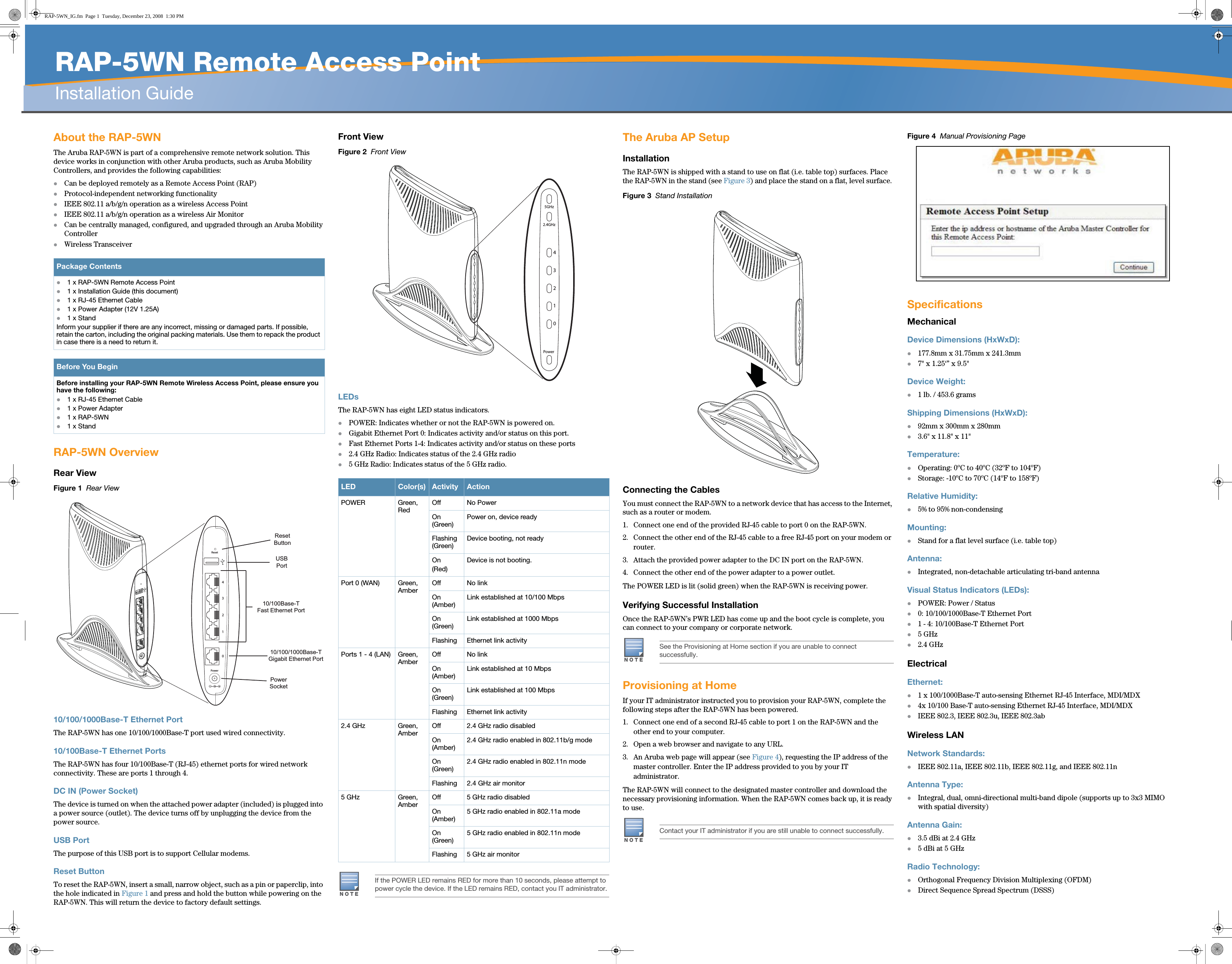   RAP-5WN Remote Access PointInstallation Guide About the RAP-5WNThe Aruba RAP-5WN is part of a comprehensive remote network solution. This device works in conjunction with other Aruba products, such as Aruba Mobility Controllers, and provides the following capabilities:zCan be deployed remotely as a Remote Access Point (RAP)zProtocol-independent networking functionalityzIEEE 802.11 a/b/g/n operation as a wireless Access PointzIEEE 802.11 a/b/g/n operation as a wireless Air MonitorzCan be centrally managed, configured, and upgraded through an Aruba Mobility ControllerzWireless TransceiverRAP-5WN OverviewRear ViewFigure 1  Rear View10/100/1000Base-T Ethernet PortThe RAP-5WN has one 10/100/1000Base-T port used wired connectivity.10/100Base-T Ethernet PortsThe RAP-5WN has four 10/100Base-T (RJ-45) ethernet ports for wired network connectivity. These are ports 1 through 4.DC IN (Power Socket)The device is turned on when the attached power adapter (included) is plugged into a power source (outlet). The device turns off by unplugging the device from the power source.USB PortThe purpose of this USB port is to support Cellular modems. Reset ButtonTo reset the RAP-5WN, insert a small, narrow object, such as a pin or paperclip, into the hole indicated in Figure 1 and press and hold the button while powering on the RAP-5WN. This will return the device to factory default settings. Front ViewFigure 2  Front ViewLEDsThe RAP-5WN has eight LED status indicators. zPOWER: Indicates whether or not the RAP-5WN is powered on. zGigabit Ethernet Port 0: Indicates activity and/or status on this port.zFast Ethernet Ports 1-4: Indicates activity and/or status on these portsz2.4 GHz Radio: Indicates status of the 2.4 GHz radioz5 GHz Radio: Indicates status of the 5 GHz radio.The Aruba AP Setup InstallationThe RAP-5WN is shipped with a stand to use on flat (i.e. table top) surfaces. Place the RAP-5WN in the stand (see Figure 3) and place the stand on a flat, level surface. Figure 3  Stand InstallationConnecting the CablesYou must connect the RAP-5WN to a network device that has access to the Internet, such as a router or modem. 1. Connect one end of the provided RJ-45 cable to port 0 on the RAP-5WN.2. Connect the other end of the RJ-45 cable to a free RJ-45 port on your modem or router. 3. Attach the provided power adapter to the DC IN port on the RAP-5WN.4. Connect the other end of the power adapter to a power outlet.The POWER LED is lit (solid green) when the RAP-5WN is receiving power. Verifying Successful InstallationOnce the RAP-5WN’s PWR LED has come up and the boot cycle is complete, you can connect to your company or corporate network.Provisioning at HomeIf your IT administrator instructed you to provision your RAP-5WN, complete the following steps after the RAP-5WN has been powered.1. Connect one end of a second RJ-45 cable to port 1 on the RAP-5WN and the other end to your computer.2. Open a web browser and navigate to any URL.3. An Aruba web page will appear (see Figure 4), requesting the IP address of the master controller. Enter the IP address provided to you by your IT administrator.The RAP-5WN will connect to the designated master controller and download the necessary provisioning information. When the RAP-5WN comes back up, it is ready to use. Figure 4  Manual Provisioning PageSpecificationsMechanicalDevice Dimensions (HxWxD):z177.8mm x 31.75mm x 241.3mmz7&quot; x 1.25‘” x 9.5&quot;Device Weight: z1 lb. / 453.6 gramsShipping Dimensions (HxWxD):z92mm x 300mm x 280mmz3.6&quot; x 11.8&quot; x 11&quot;Temperature:zOperating: 0ºC to 40ºC (32ºF to 104ºF)zStorage: -10ºC to 70ºC (14ºF to 158ºF)Relative Humidity:z5% to 95% non-condensingMounting:zStand for a flat level surface (i.e. table top)Antenna:zIntegrated, non-detachable articulating tri-band antennaVisual Status Indicators (LEDs):zPOWER: Power / Statusz0: 10/100/1000Base-T Ethernet Portz1 - 4: 10/100Base-T Ethernet Portz5 GHzz2.4 GHzElectricalEthernet:z1 x 100/1000Base-T auto-sensing Ethernet RJ-45 Interface, MDI/MDXz4x 10/100 Base-T auto-sensing Ethernet RJ-45 Interface, MDI/MDXzIEEE 802.3, IEEE 802.3u, IEEE 802.3abWireless LANNetwork Standards:zIEEE 802.11a, IEEE 802.11b, IEEE 802.11g, and IEEE 802.11nAntenna Type:zIntegral, dual, omni-directional multi-band dipole (supports up to 3x3 MIMO with spatial diversity)Antenna Gain:z3.5 dBi at 2.4 GHzz5 dBi at 5 GHzRadio Technology:zOrthogonal Frequency Division Multiplexing (OFDM)zDirect Sequence Spread Spectrum (DSSS)Package Contentsz1 x RAP-5WN Remote Access Point z1 x Installation Guide (this document)z1 x RJ-45 Ethernet Cablez1 x Power Adapter (12V 1.25A)z1 x StandInform your supplier if there are any incorrect, missing or damaged parts. If possible, retain the carton, including the original packing materials. Use them to repack the product in case there is a need to return it.Before You BeginBefore installing your RAP-5WN Remote Wireless Access Point, please ensure you have the following:z1 x RJ-45 Ethernet Cable z1 x Power Adapterz1 x RAP-5WNz1 x StandPower01234ResetPowerSocketResetButtonUSBPort10/100/1000Base-TGigabit Ethernet Port10/100Base-TFast Ethernet PortLED Color(s) Activity ActionPOWER Green, RedOff No PowerOn (Green)Power on, device readyFlashing (Green)Device booting, not readyOn (Red)Device is not booting.Port 0 (WAN) Green, AmberOff No linkOn (Amber)Link established at 10/100 MbpsOn (Green)Link established at 1000 MbpsFlashing Ethernet link activityPorts 1 - 4 (LAN) Green, AmberOff No linkOn (Amber)Link established at 10 MbpsOn (Green)Link established at 100 MbpsFlashing Ethernet link activity2.4 GHz Green, AmberOff 2.4 GHz radio disabledOn (Amber)2.4 GHz radio enabled in 802.11b/g modeOn (Green)2.4 GHz radio enabled in 802.11n modeFlashing 2.4 GHz air monitor5 GHz Green, AmberOff 5 GHz radio disabledOn (Amber)5 GHz radio enabled in 802.11a modeOn (Green)5 GHz radio enabled in 802.11n modeFlashing 5 GHz air monitorNOTEIf the POWER LED remains RED for more than 10 seconds, please attempt to power cycle the device. If the LED remains RED, contact you IT administrator.Power012342.4GHz5GHzNOTESee the Provisioning at Home section if you are unable to connect successfully.NOTEContact your IT administrator if you are still unable to connect successfully.RAP-5WN_IG.fm  Page 1  Tuesday, December 23, 2008  1:30 PM