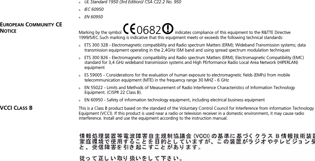 nUL Standard 1950 (3rd Edition)/ CSA C22.2 No. 950nIEC 60950nEN 60950EUROPEAN COMMUNITY CE NOTICE Marking by the symbol   0682  indicates compliance of this equipment to the R&amp;TTE Directive 1999/5/EC.Such marking is indicative that this equipment meets or exceeds the following technical standards:nETS 300 328 - Electromagnetic compatibility and Radio spectrum Matters (ERM); Wideband Transmission systems; data transmission equipment operating in the 2,4GHz ISM band and using spread spectrum modulation techniquesnETS 300 826 - Electromagnetic compatibility and Radio spectrum Matters (ERM); Electromagnetic Compatibility (EMC) standard for 3,4 GHz wideband transmission systems and High PErformance Radio Local Area Network (HIPERLAN) equipmentnES 59005 - Considerations for the evaluation of human exposure to electromagnetic fields (EMFs) from mobile telecommunication equipment (MTE) in the frequency range 30 MHZ - 6 GHznEN 55022 - Limits and Methods of Measurement of Radio Interference Characteristics of Information Technology Equipment. (CISPR 22 Class B).nEN 60950 - Safety of information technology equipment, including electrical business equipmentVCCI CLASS B  This is a Class B product based on the standard of the Voluntary Control Council for Interference from information Technology Equipment (VCCI). If this product is used near a radio or television receiver in a domestic environment, it may cause radio interference. Install and use the equipment according to the instruction manual.