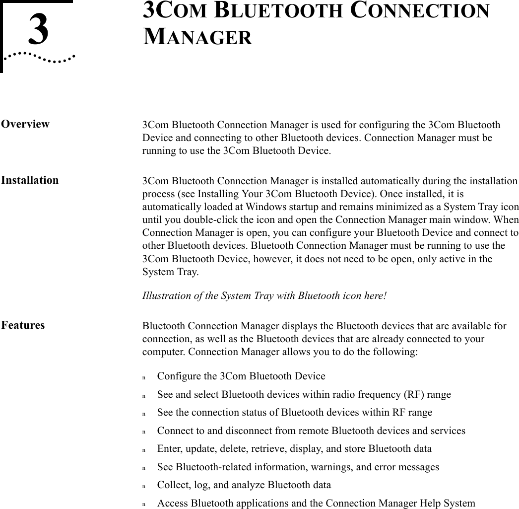 33COM BLUETOOTH CONNECTION MANAGEROverview 3Com Bluetooth Connection Manager is used for configuring the 3Com Bluetooth Device and connecting to other Bluetooth devices. Connection Manager must be running to use the 3Com Bluetooth Device. Installation 3Com Bluetooth Connection Manager is installed automatically during the installation process (see Installing Your 3Com Bluetooth Device). Once installed, it is automatically loaded at Windows startup and remains minimized as a System Tray icon until you double-click the icon and open the Connection Manager main window. When Connection Manager is open, you can configure your Bluetooth Device and connect to other Bluetooth devices. Bluetooth Connection Manager must be running to use the 3Com Bluetooth Device, however, it does not need to be open, only active in the System Tray.Illustration of the System Tray with Bluetooth icon here!Features Bluetooth Connection Manager displays the Bluetooth devices that are available for connection, as well as the Bluetooth devices that are already connected to your computer. Connection Manager allows you to do the following:nConfigure the 3Com Bluetooth DevicenSee and select Bluetooth devices within radio frequency (RF) rangenSee the connection status of Bluetooth devices within RF rangenConnect to and disconnect from remote Bluetooth devices and servicesnEnter, update, delete, retrieve, display, and store Bluetooth datanSee Bluetooth-related information, warnings, and error messagesnCollect, log, and analyze Bluetooth datanAccess Bluetooth applications and the Connection Manager Help System