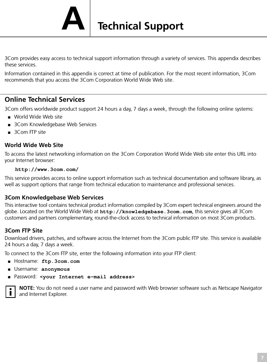 7ATechnical Support3Com provides easy access to technical support information through a variety of services. This appendix describes these services.Information contained in this appendix is correct at time of publication. For the most recent information, 3Com recommends that you access the 3Com Corporation World Wide Web site.Online Technical Services3Com offers worldwide product support 24 hours a day, 7 days a week, through the following online systems:■World Wide Web site■3Com Knowledgebase Web Services■3Com FTP siteWorld Wide Web SiteTo access the latest networking information on the 3Com Corporation World Wide Web site enter this URL into your Internet browser:http://www.3com.com/This service provides access to online support information such as technical documentation and software library, as well as support options that range from technical education to maintenance and professional services.3Com Knowledgebase Web ServicesThis interactive tool contains technical product information compiled by 3Com expert technical engineers around the globe. Located on the World Wide Web at http://knowledgebase.3com.com, this service gives all 3Com customers and partners complementary, round-the-clock access to technical information on most 3Com products.3Com FTP SiteDownload drivers, patches, and software across the Internet from the 3Com public FTP site. This service is available 24 hours a day, 7 days a week.To connect to the 3Com FTP site, enter the following information into your FTP client:■Hostname: ftp.3com.com■Username: anonymous■Password: &lt;your Internet e-mail address&gt;NOTE: You do not need a user name and password with Web browser software such as Netscape Navigator and Internet Explorer.