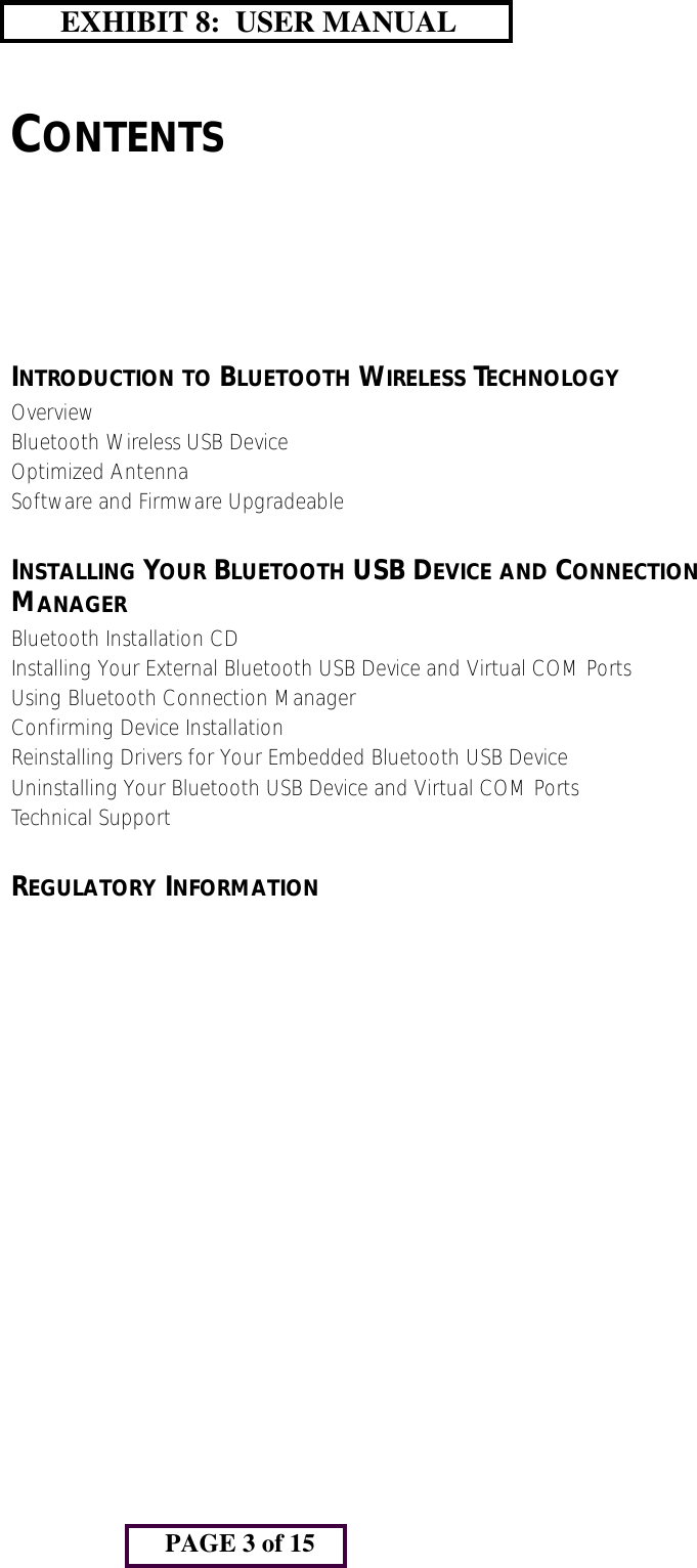 CONTENTSINTRODUCTION TO BLUETOOTH WIRELESS TECHNOLOGYOverviewBluetooth Wireless USB DeviceOptimized AntennaSoftware and Firmware UpgradeableINSTALLING YOUR BLUETOOTH USB DEVICE AND CONNECTION MANAGERBluetooth Installation CDInstalling Your External Bluetooth USB Device and Virtual COM PortsUsing Bluetooth Connection ManagerConfirming Device InstallationReinstalling Drivers for Your Embedded Bluetooth USB DeviceUninstalling Your Bluetooth USB Device and Virtual COM PortsTechnical SupportREGULATORY INFORMATIONPAGE 3 of 15       EXHIBIT 8:  USER MANUAL