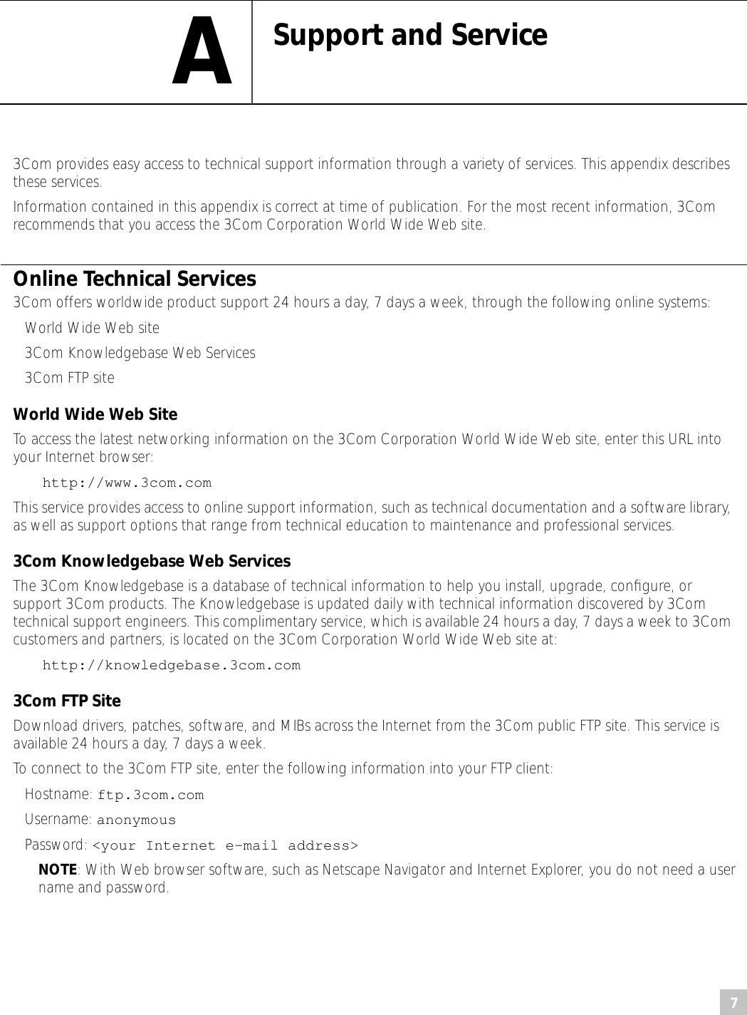 7 A Support and Service 3Com provides easy access to technical support information through a variety of services. This appendix describes these services.Information contained in this appendix is correct at time of publication. For the most recent information, 3Com recommends that you access the 3Com Corporation World Wide Web site. Online Technical Services 3Com offers worldwide product support 24 hours a day, 7 days a week, through the following online systems: • World Wide Web site• 3Com Knowledgebase Web Services• 3Com FTP site World Wide Web Site To access the latest networking information on the 3Com Corporation World Wide Web site, enter this URL into your Internet browser: http://www.3com.com This service provides access to online support information, such as technical documentation and a software library, as well as support options that range from technical education to maintenance and professional services. 3Com Knowledgebase Web Services The 3Com Knowledgebase is a database of technical information to help you install, upgrade, conﬁgure, or support 3Com products. The Knowledgebase is updated daily with technical information discovered by 3Com technical support engineers. This complimentary service, which is available 24 hours a day, 7 days a week to 3Com customers and partners, is located on the 3Com Corporation World Wide Web site at: http://knowledgebase.3com.com 3Com FTP Site Download drivers, patches, software, and MIBs across the Internet from the 3Com public FTP site. This service is available 24 hours a day, 7 days a week.To connect to the 3Com FTP site, enter the following information into your FTP client:• Hostname:  ftp.3com.com• Username: anonymous• Password: &lt;your Internet e-mail address&gt;NOTE: With Web browser software, such as Netscape Navigator and Internet Explorer, you do not need a user name and password.