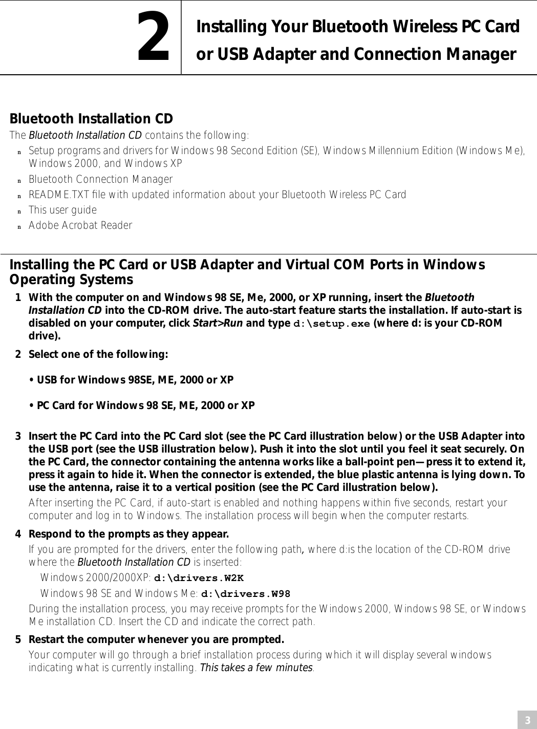  3 2 Installing Your Bluetooth Wireless PC Card or USB Adapter and Connection Manager Bluetooth Installation CD  The  Bluetooth Installation CD  contains the following: n Setup programs and drivers for Windows 98 Second Edition (SE), Windows Millennium Edition (Windows Me), Windows 2000, and Windows XP n Bluetooth Connection Manager  n README.TXT ﬁle with updated information about your Bluetooth Wireless PC Card  n This user guide  n Adobe Acrobat Reader Installing the PC Card or USB Adapter and Virtual COM Ports in Windows Operating Systems 1 With the computer on and Windows 98 SE, Me, 2000, or XP running, insert the  Bluetooth Installation CD  into the CD-ROM drive. The auto-start feature starts the installation. If auto-start is disabled on your computer, click  Start&gt;Run  and type  d:\setup.exe  (where d: is your CD-ROM drive).2 Select one of the following:• USB for Windows 98SE, ME, 2000 or XP• PC Card for Windows 98 SE, ME, 2000 or XP3 Insert the PC Card into the PC Card slot (see the PC Card illustration below) or the USB Adapter into the USB port (see the USB illustration below). Push it into the slot until you feel it seat securely. On the PC Card, the connector containing the antenna works like a ball-point pen—press it to extend it, press it again to hide it. When the connector is extended, the blue plastic antenna is lying down. To use the antenna, raise it to a vertical position (see the PC Card illustration below). After inserting the PC Card, if auto-start is enabled and nothing happens within ﬁve seconds, restart your computer and log in to Windows. The installation process will begin when the computer restarts. 4 Respond to the prompts as they appear. If you are prompted for the drivers, enter the following path ,  where d:is the location of the CD-ROM drive where the  Bluetooth Installation CD  is inserted: Windows 2000/2000XP:  d:\drivers.W2K  Windows 98 SE and Windows Me:  d:\drivers.W98 During the installation process, you may receive prompts for the Windows 2000, Windows 98 SE, or Windows Me installation CD. Insert the CD and indicate the correct path. 5 Restart the computer whenever you are prompted.  Your computer will go through a brief installation process during which it will display several windows indicating what is currently installing.  This takes a few minutes . 