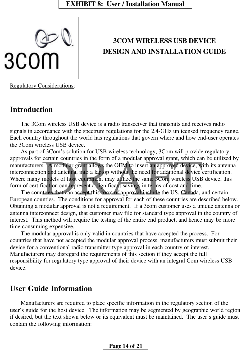     EXHIBIT 8:  User / Installation Manual        Page 14 of 21    DRAFT3COM WIRELESS USB DEVICEDESIGN AND INSTALLATION GUIDERegulatory Considerations:IntroductionThe 3Com wireless USB device is a radio transceiver that transmits and receives radiosignals in accordance with the spectrum regulations for the 2.4-GHz unlicensed frequency range.Each country throughout the world has regulations that govern where and how end-user operatesthe 3Com wireless USB device.As part of 3Com’s solution for USB wireless technology, 3Com will provide regulatoryapprovals for certain countries in the form of a modular approval grant, which can be utilized bymanufacturers.  A modular grant allows the OEM to insert an approved device, with its antennainterconnection and antenna, into a laptop without the need for additional device certification.Where many models of host equipment may utilize the same 3Com wireless USB device, thisform of certification can represent a significant savings in terms of cost and time.The countries that can accept this form of approval include the US, Canada, and certainEuropean counties.  The conditions for approval for each of these countries are described below.Obtaining a modular approval is not a requirement.  If a 3com customer uses a unique antenna orantenna interconnect design, that customer may file for standard type approval in the country ofinterest.  This method will require the testing of the entire end product, and hence may be moretime consuming expensive.The modular approval is only valid in countries that have accepted the process.  Forcountries that have not accepted the modular approval process, manufacturers must submit theirdevice for a conventional radio transmitter type approval in each country of interest.Manufacturers may disregard the requirements of this section if they accept the fullresponsibility for regulatory type approval of their device with an integral Com wireless USBdevice.User Guide InformationManufacturers are required to place specific information in the regulatory section of theuser’s guide for the host device.  The information may be segmented by geographic world regionif desired, but the text shown below or its equivalent must be maintained.  The user’s guide mustcontain the following information: