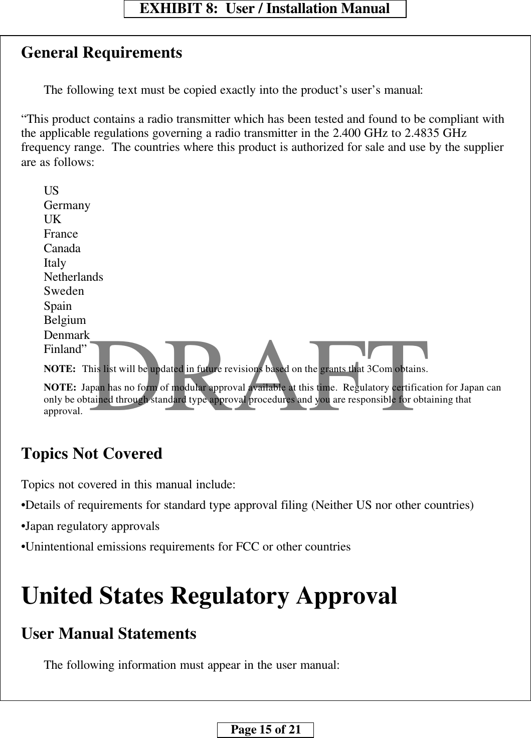     EXHIBIT 8:  User / Installation Manual        Page 15 of 21    DRAFTGeneral RequirementsThe following text must be copied exactly into the product’s user’s manual:“This product contains a radio transmitter which has been tested and found to be compliant withthe applicable regulations governing a radio transmitter in the 2.400 GHz to 2.4835 GHzfrequency range.  The countries where this product is authorized for sale and use by the supplierare as follows:USGermanyUKFranceCanadaItalyNetherlandsSwedenSpainBelgiumDenmarkFinland”NOTE:  This list will be updated in future revisions based on the grants that 3Com obtains.NOTE:  Japan has no form of modular approval available at this time.  Regulatory certification for Japan canonly be obtained through standard type approval procedures and you are responsible for obtaining thatapproval.Topics Not CoveredTopics not covered in this manual include:•Details of requirements for standard type approval filing (Neither US nor other countries)•Japan regulatory approvals•Unintentional emissions requirements for FCC or other countriesUnited States Regulatory ApprovalUser Manual StatementsThe following information must appear in the user manual: