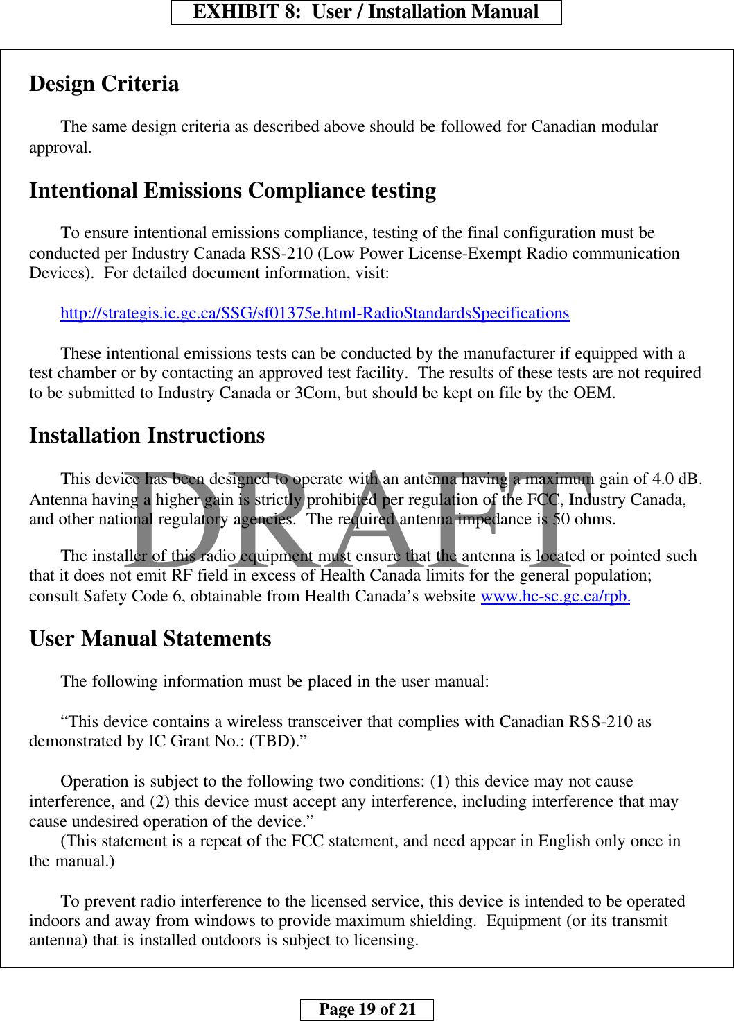     EXHIBIT 8:  User / Installation Manual        Page 19 of 21    DRAFTDesign CriteriaThe same design criteria as described above should be followed for Canadian modularapproval.Intentional Emissions Compliance testingTo ensure intentional emissions compliance, testing of the final configuration must beconducted per Industry Canada RSS-210 (Low Power License-Exempt Radio communicationDevices).  For detailed document information, visit:http://strategis.ic.gc.ca/SSG/sf01375e.html-RadioStandardsSpecificationsThese intentional emissions tests can be conducted by the manufacturer if equipped with atest chamber or by contacting an approved test facility.  The results of these tests are not requiredto be submitted to Industry Canada or 3Com, but should be kept on file by the OEM.Installation InstructionsThis device has been designed to operate with an antenna having a maximum gain of 4.0 dB.Antenna having a higher gain is strictly prohibited per regulation of the FCC, Industry Canada,and other national regulatory agencies.  The required antenna impedance is 50 ohms.The installer of this radio equipment must ensure that the antenna is located or pointed suchthat it does not emit RF field in excess of Health Canada limits for the general population;consult Safety Code 6, obtainable from Health Canada’s website www.hc-sc.gc.ca/rpb.User Manual StatementsThe following information must be placed in the user manual:“This device contains a wireless transceiver that complies with Canadian RSS-210 asdemonstrated by IC Grant No.: (TBD).”Operation is subject to the following two conditions: (1) this device may not causeinterference, and (2) this device must accept any interference, including interference that maycause undesired operation of the device.”(This statement is a repeat of the FCC statement, and need appear in English only once inthe manual.)To prevent radio interference to the licensed service, this device is intended to be operatedindoors and away from windows to provide maximum shielding.  Equipment (or its transmitantenna) that is installed outdoors is subject to licensing.