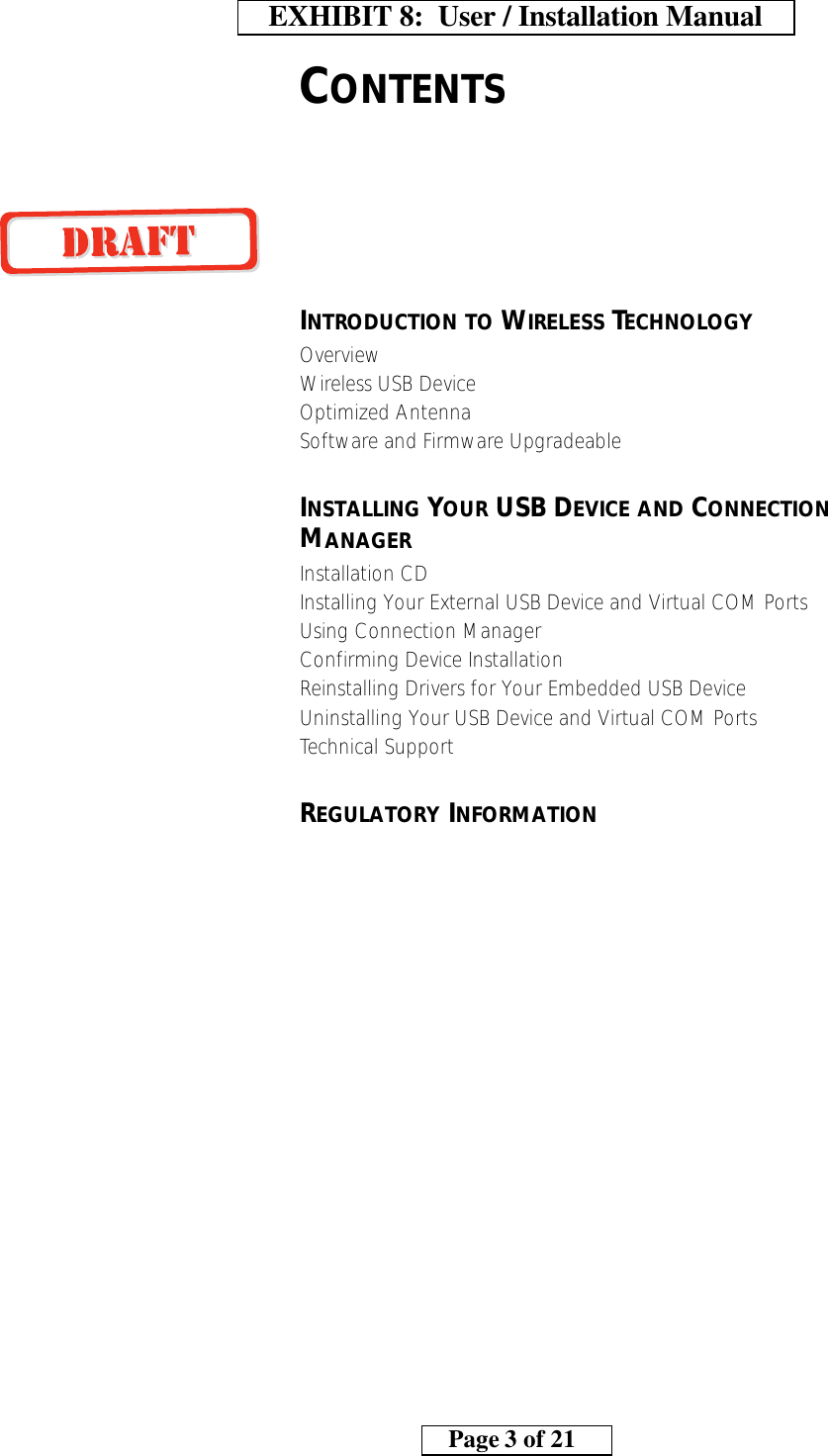 CONTENTSINTRODUCTION TO WIRELESS TECHNOLOGYOverviewWireless USB DeviceOptimized AntennaSoftware and Firmware UpgradeableINSTALLING YOUR USB DEVICE AND CONNECTION MANAGERInstallation CDInstalling Your External USB Device and Virtual COM PortsUsing Connection ManagerConfirming Device InstallationReinstalling Drivers for Your Embedded USB DeviceUninstalling Your USB Device and Virtual COM PortsTechnical SupportREGULATORY INFORMATION    EXHIBIT 8:  User / Installation Manual        Page 3 of 21    