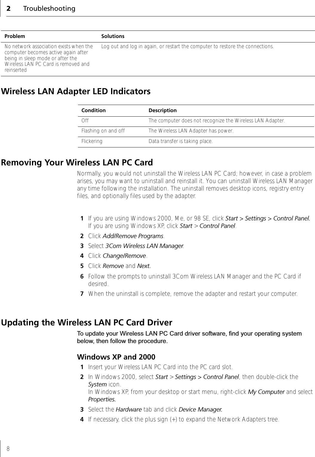 2Troubleshooting8Wireless LAN Adapter LED IndicatorsRemoving Your Wireless LAN PC CardNormally, you would not uninstall the Wireless LAN PC Card; however, in case a problem arises, you may want to uninstall and reinstall it. You can uninstall Wireless LAN Manager any time following the installation. The uninstall removes desktop icons, registry entry files, and optionally files used by the adapter.1If you are using Windows 2000, Me, or 98 SE, click Start &gt; Settings &gt; Control Panel.  If you are using Windows XP, click Start &gt; Control Panel.2Click Add/Remove Programs.3Select 3Com Wireless LAN Manager.4Click Change/Remove.5Click Remove and Next.6Follow the prompts to uninstall 3Com Wireless LAN Manager and the PC Card if desired.7When the uninstall is complete, remove the adapter and restart your computer.Updating the Wireless LAN PC Card DriverTo update your Wireless LAN PC Card driver software, find your operating system below, then follow the procedure.Windows XP and 20001Insert your Wireless LAN PC Card into the PC card slot.2In Windows 2000, select Start &gt; Settings &gt; Control Panel, then double-click the System icon. In Windows XP, from your desktop or start menu, right-click My Computer and select Properties.3Select the Hardware tab and click Device Manager.4If necessary, click the plus sign (+) to expand the Network Adapters tree.No network association exists when the computer becomes active again after being in sleep mode or after the Wireless LAN PC Card is removed and reinsertedLog out and log in again, or restart the computer to restore the connections.Problem SolutionsCondition DescriptionOff The computer does not recognize the Wireless LAN Adapter.Flashing on and off The Wireless LAN Adapter has power. Flickering Data transfer is taking place.