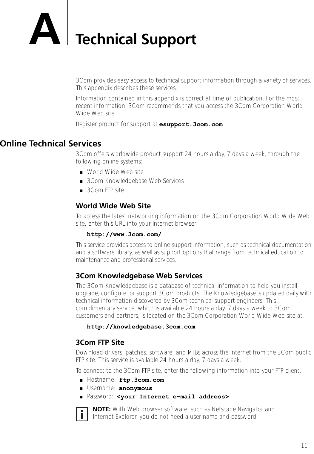 11ATechnical Support3Com provides easy access to technical support information through a variety of services. This appendix describes these services.Information contained in this appendix is correct at time of publication. For the most recent information, 3Com recommends that you access the 3Com Corporation World Wide Web site.Register product for support at esupport.3com.comOnline Technical Services3Com offers worldwide product support 24 hours a day, 7 days a week, through the following online systems:■World Wide Web site■3Com Knowledgebase Web Services■3Com FTP siteWorld Wide Web SiteTo access the latest networking information on the 3Com Corporation World Wide Web site, enter this URL into your Internet browser:http://www.3com.com/This service provides access to online support information, such as technical documentation and a software library, as well as support options that range from technical education to maintenance and professional services.3Com Knowledgebase Web ServicesThe 3Com Knowledgebase is a database of technical information to help you install, upgrade, configure, or support 3Com products. The Knowledgebase is updated daily with technical information discovered by 3Com technical support engineers. This complimentary service, which is available 24 hours a day, 7 days a week to 3Com customers and partners, is located on the 3Com Corporation World Wide Web site at:http://knowledgebase.3com.com3Com FTP SiteDownload drivers, patches, software, and MIBs across the Internet from the 3Com public FTP site. This service is available 24 hours a day, 7 days a week.To connect to the 3Com FTP site, enter the following information into your FTP client:■Hostname: ftp.3com.com■Username: anonymous■Password: &lt;your Internet e-mail address&gt;NOTE: With Web browser software, such as Netscape Navigator and Internet Explorer, you do not need a user name and password.