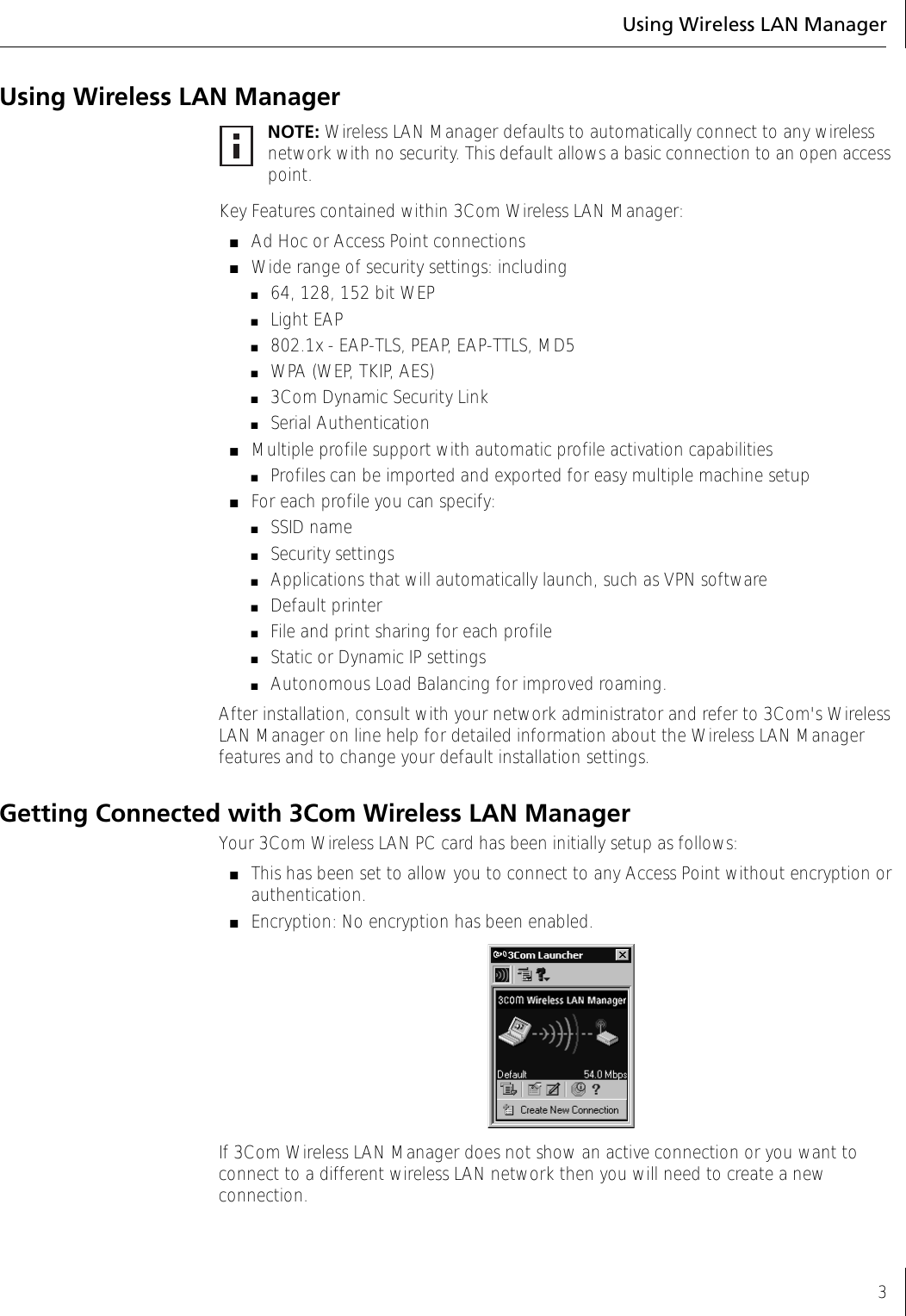 Using Wireless LAN Manager3Using Wireless LAN ManagerKey Features contained within 3Com Wireless LAN Manager:■Ad Hoc or Access Point connections■Wide range of security settings: including ■64, 128, 152 bit WEP■Light EAP■802.1x - EAP-TLS, PEAP, EAP-TTLS, MD5■WPA (WEP, TKIP, AES)■3Com Dynamic Security Link■Serial Authentication■Multiple profile support with automatic profile activation capabilities■Profiles can be imported and exported for easy multiple machine setup■For each profile you can specify:■SSID name■Security settings■Applications that will automatically launch, such as VPN software■Default printer ■File and print sharing for each profile■Static or Dynamic IP settings■Autonomous Load Balancing for improved roaming.After installation, consult with your network administrator and refer to 3Com&apos;s Wireless LAN Manager on line help for detailed information about the Wireless LAN Manager features and to change your default installation settings.Getting Connected with 3Com Wireless LAN ManagerYour 3Com Wireless LAN PC card has been initially setup as follows:■This has been set to allow you to connect to any Access Point without encryption or authentication.■Encryption: No encryption has been enabled.If 3Com Wireless LAN Manager does not show an active connection or you want to connect to a different wireless LAN network then you will need to create a new connection.NOTE: Wireless LAN Manager defaults to automatically connect to any wireless network with no security. This default allows a basic connection to an open access point.