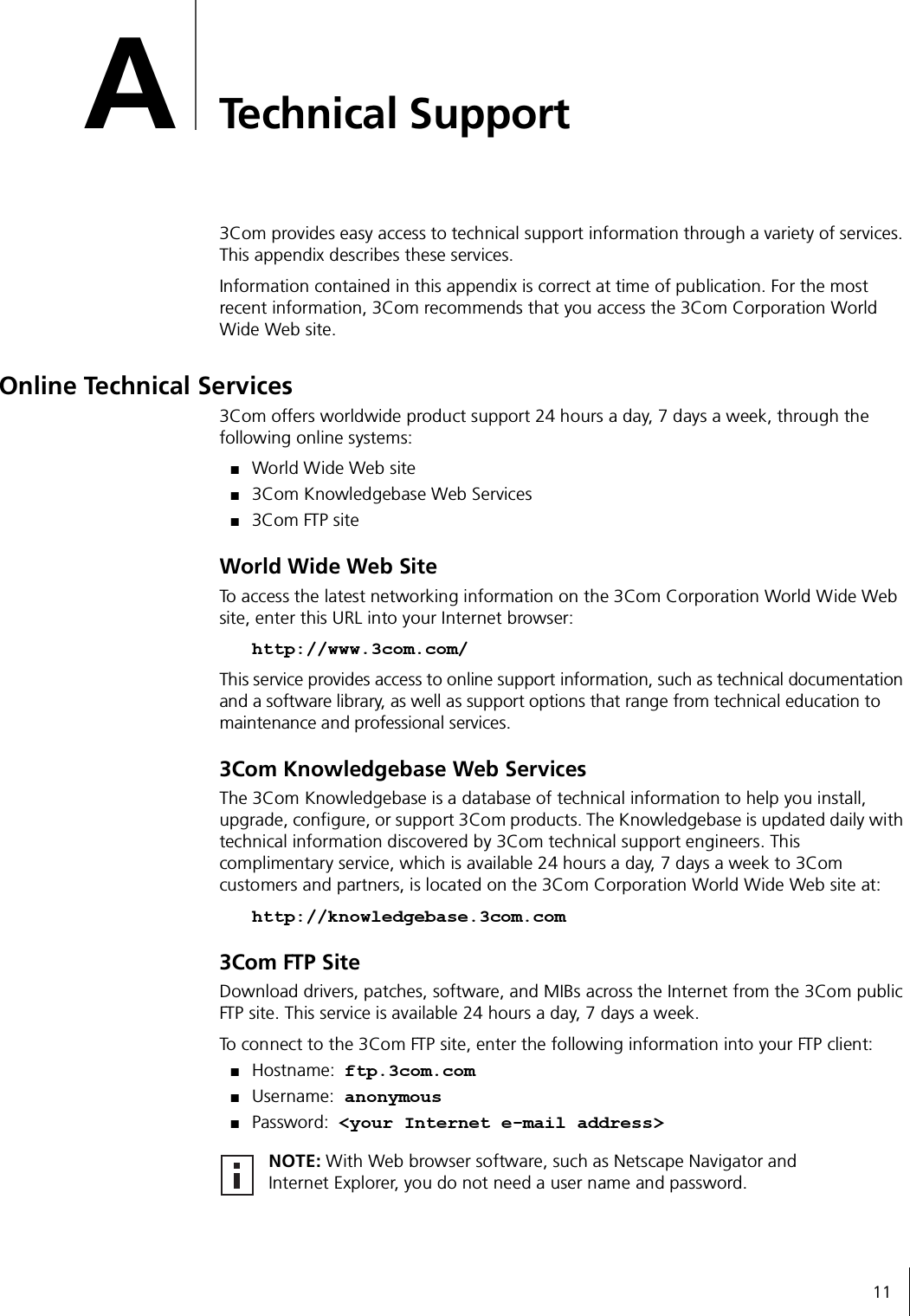 11ATechnical Support3Com provides easy access to technical support information through a variety of services. This appendix describes these services.Information contained in this appendix is correct at time of publication. For the most recent information, 3Com recommends that you access the 3Com Corporation World Wide Web site.Online Technical Services3Com offers worldwide product support 24 hours a day, 7 days a week, through the following online systems:■World Wide Web site■3Com Knowledgebase Web Services■3Com FTP siteWorld Wide Web SiteTo access the latest networking information on the 3Com Corporation World Wide Web site, enter this URL into your Internet browser:http://www.3com.com/This service provides access to online support information, such as technical documentation and a software library, as well as support options that range from technical education to maintenance and professional services.3Com Knowledgebase Web ServicesThe 3Com Knowledgebase is a database of technical information to help you install, upgrade, configure, or support 3Com products. The Knowledgebase is updated daily with technical information discovered by 3Com technical support engineers. This complimentary service, which is available 24 hours a day, 7 days a week to 3Com customers and partners, is located on the 3Com Corporation World Wide Web site at:http://knowledgebase.3com.com3Com FTP SiteDownload drivers, patches, software, and MIBs across the Internet from the 3Com public FTP site. This service is available 24 hours a day, 7 days a week.To connect to the 3Com FTP site, enter the following information into your FTP client:■Hostname: ftp.3com.com■Username: anonymous■Password: &lt;your Internet e-mail address&gt;NOTE: With Web browser software, such as Netscape Navigator and Internet Explorer, you do not need a user name and password.