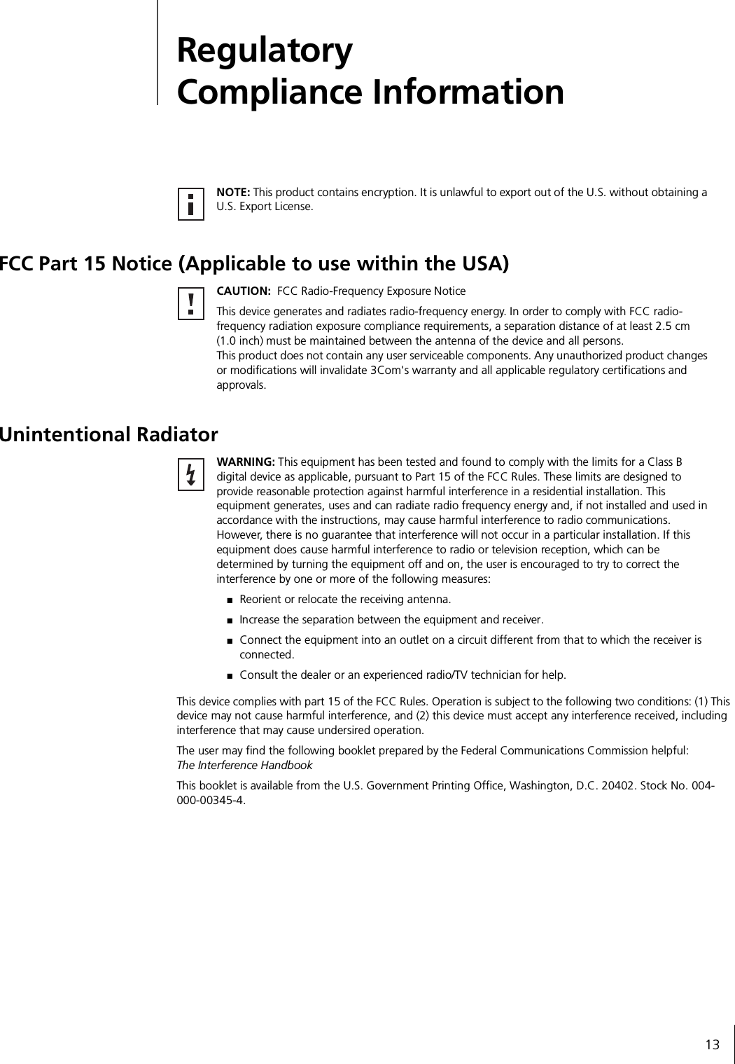 13Regulatory Compliance InformationFCC Part 15 Notice (Applicable to use within the USA)Unintentional RadiatorThis device complies with part 15 of the FCC Rules. Operation is subject to the following two conditions: (1) This device may not cause harmful interference, and (2) this device must accept any interference received, including interference that may cause undersired operation.The user may find the following booklet prepared by the Federal Communications Commission helpful: The Interference HandbookThis booklet is available from the U.S. Government Printing Office, Washington, D.C. 20402. Stock No. 004-000-00345-4. NOTE: This product contains encryption. It is unlawful to export out of the U.S. without obtaining a U.S. Export License.CAUTION:  FCC Radio-Frequency Exposure NoticeThis device generates and radiates radio-frequency energy. In order to comply with FCC radio-frequency radiation exposure compliance requirements, a separation distance of at least 2.5 cm (1.0 inch) must be maintained between the antenna of the device and all persons.This product does not contain any user serviceable components. Any unauthorized product changes or modifications will invalidate 3Com&apos;s warranty and all applicable regulatory certifications and approvals.WARNING: This equipment has been tested and found to comply with the limits for a Class B digital device as applicable, pursuant to Part 15 of the FCC Rules. These limits are designed to provide reasonable protection against harmful interference in a residential installation. This equipment generates, uses and can radiate radio frequency energy and, if not installed and used in accordance with the instructions, may cause harmful interference to radio communications. However, there is no guarantee that interference will not occur in a particular installation. If this equipment does cause harmful interference to radio or television reception, which can be determined by turning the equipment off and on, the user is encouraged to try to correct the interference by one or more of the following measures:■Reorient or relocate the receiving antenna.■Increase the separation between the equipment and receiver.■Connect the equipment into an outlet on a circuit different from that to which the receiver is connected.■Consult the dealer or an experienced radio/TV technician for help.