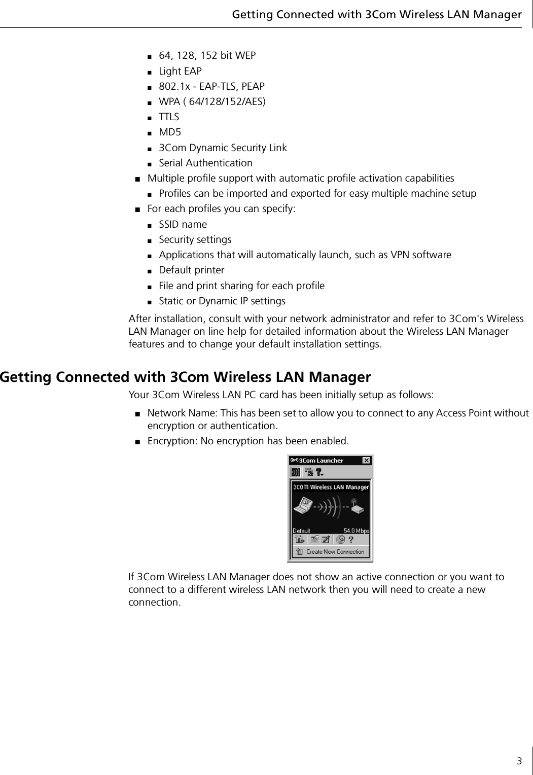 Getting Connected with 3Com Wireless LAN Manager3■64, 128, 152 bit WEP■Light EAP■802.1x - EAP-TLS, PEAP■WPA ( 64/128/152/AES)■TTLS■MD5■3Com Dynamic Security Link■Serial Authentication■Multiple profile support with automatic profile activation capabilities■Profiles can be imported and exported for easy multiple machine setup■For each profiles you can specify:■SSID name■Security settings■Applications that will automatically launch, such as VPN software■Default printer ■File and print sharing for each profile■Static or Dynamic IP settingsAfter installation, consult with your network administrator and refer to 3Com&apos;s Wireless LAN Manager on line help for detailed information about the Wireless LAN Manager features and to change your default installation settings.Getting Connected with 3Com Wireless LAN ManagerYour 3Com Wireless LAN PC card has been initially setup as follows:■Network Name: This has been set to allow you to connect to any Access Point without encryption or authentication.■Encryption: No encryption has been enabled.If 3Com Wireless LAN Manager does not show an active connection or you want to connect to a different wireless LAN network then you will need to create a new connection.