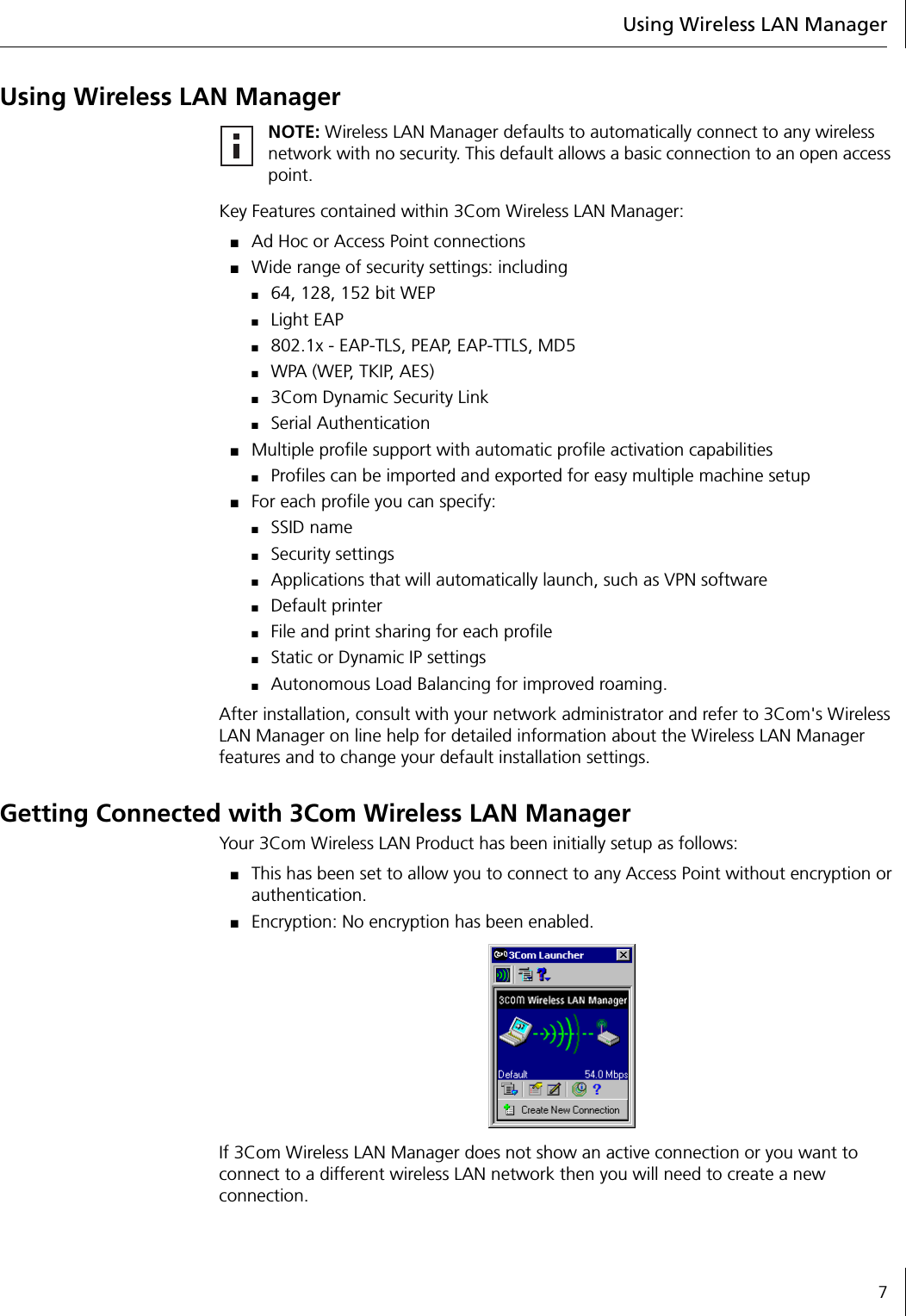 Using Wireless LAN Manager7Using Wireless LAN ManagerKey Features contained within 3Com Wireless LAN Manager:■Ad Hoc or Access Point connections■Wide range of security settings: including ■64, 128, 152 bit WEP■Light EAP■802.1x - EAP-TLS, PEAP, EAP-TTLS, MD5■WPA (WEP, TKIP, AES)■3Com Dynamic Security Link■Serial Authentication■Multiple profile support with automatic profile activation capabilities■Profiles can be imported and exported for easy multiple machine setup■For each profile you can specify:■SSID name■Security settings■Applications that will automatically launch, such as VPN software■Default printer ■File and print sharing for each profile■Static or Dynamic IP settings■Autonomous Load Balancing for improved roaming.After installation, consult with your network administrator and refer to 3Com&apos;s Wireless LAN Manager on line help for detailed information about the Wireless LAN Manager features and to change your default installation settings.Getting Connected with 3Com Wireless LAN ManagerYour 3Com Wireless LAN Product has been initially setup as follows:■This has been set to allow you to connect to any Access Point without encryption or authentication.■Encryption: No encryption has been enabled.If 3Com Wireless LAN Manager does not show an active connection or you want to connect to a different wireless LAN network then you will need to create a new connection.NOTE: Wireless LAN Manager defaults to automatically connect to any wireless network with no security. This default allows a basic connection to an open access point.